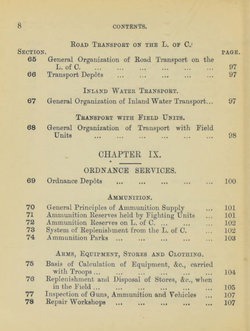 Section. Road Transport on the L. of C.< PAGE 65 General Organization of Road Transport on the L. of C 97 66 Transport Depots 97 67 Inland Water Transport. General Organization of Inland Water Transport... 97 Transport with Field Units. 68 General Organization of Transport with Field Units 98 CHAPTER IX. ORDNANCE SERVICES. 69 Ordnance Depbts ... 100 Ammunition. 70 General Principles of Ammunition Supply 101 71 Ammunition Reserves held by Fighting Units 101 72 Ammunition Reserves on L. of C. ... 102 73 System of Replenishment from the L. of C. 102 74 Ammunition Parks 103 Arms, Equipment, Stores and Clothing. 75 Basis of Calculation of Equipment, &c., carried with Troops ... 104 76 Replenishment and Disposal of Stores, &c., when in the Field ... 105 77 Inspection of Guns, Ammunition and Vehicles 107 78 Repair Workshops 107