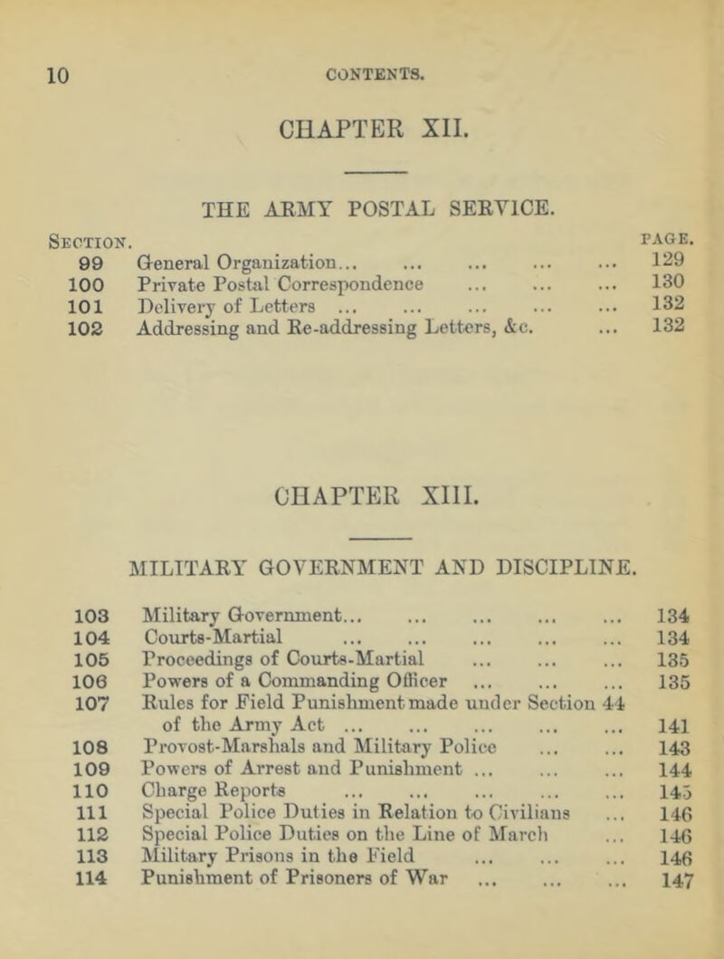 CHAPTER XII. THE ARMY POSTAL SERVICE. Section. page. 99 General Organization... ... ... ... ... 129 100 Private PostalCorrespondence ... ... ... 130 101 Delivery of Letters ... ... ... ... ... 132 102 Addressing and Re-addressing Letters, &c. ... 132 CHAPTER XIII. MILITARY GOVERNMENT AND DISCIPLINE. 103 Military Government... ... ... ... ... 134 104 Courts-Martial ... ... 134 105 Proceedings of Courts-Martial ... ... ... 135 106 Powers of a Commanding Officer ... ... ... 135 107 Rules for Field Punishment made under Section 44 of the Army Act ... ... 141 108 Provost-Marshals and Military Police ... ... 143 109 Powers of Arrest and Punishment ... ... ... 144 110 Charge Reports ... ... ... ... ... 143 111 Special Police Duties in Relation to Civilians ... 146 112 Special Police Duties on the Line of March ... 146 113 Military Prisons in the Field ... ... ... 146 114 Punishment of Prisoners of War ... ... ... 147