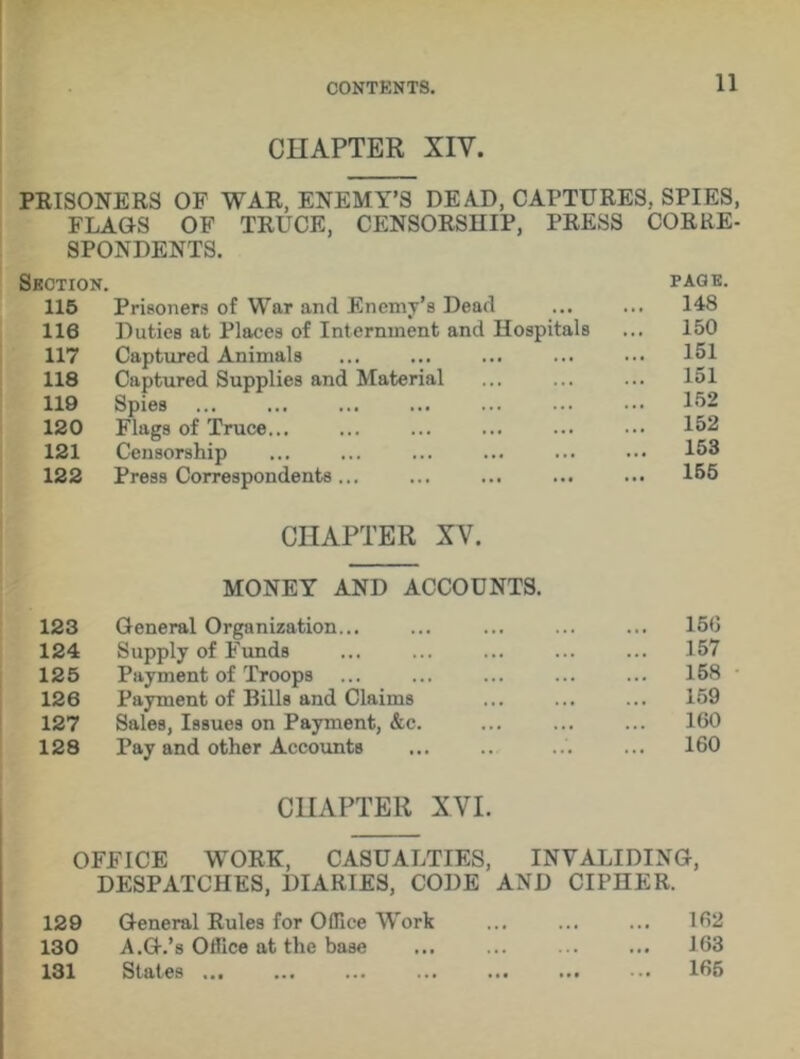 CHAPTER XIV. PRISONERS OF WAR, ENEMY’S DEAD, CAPTURES, SPIES, FLAGS OF TRUCE, CENSORSHIP, PRESS CORRE- SPONDENTS. Section. 115 Prisoners of War and Enemy’s Dead 116 Duties at Places of Internment and Hospitals 117 Captured Animals 118 Captured Supplies and Material 119 Spies 120 Flags of Truce... 121 Censorship 122 Press Correspondents ... CHAPTER XV. MONEY AND ACCOUNTS. 123 General Organization... ... ... ... 156 124 Supply of Funds ... ... ... 157 125 Payment of Troops ... ... ... 158 126 Payment of Bills and Claims ... . . • 159 127 Sales, Issues on Payment, &c. ... ... 160 128 Pay and other Accounts .. 160 PAGE 148 150 151 151 152 152 153 155 CHAPTER XVI. OFFICE WORE, CASUALTIES, INVALIDING, DESPATCHES, DIARIES, CODE AND CIPHER. 129 General Rules for 0fllce Work ... ... ... 162 130 A.G.’s Office at the base ... ... 163 131 States 165