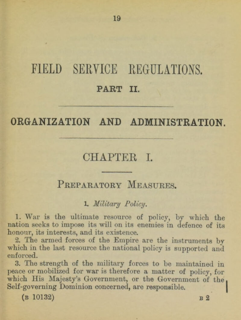 FIELD SERVICE REGULATIONS. PART II. ORGANIZATION AND ADMINISTRATION. CHAPTER I. Preparatory Measures. 1. Military Policy. 1. War is the ultimate resource of policy, by which the nation seeks to impose its will on its enemies in defence of its honour, its interests, and its existence. 2. The armed forces of the Empire are the instruments by which in the last resource the national policy is supported and enforced. 3. The strength of the military forces to be maintained in peace or mobilized for war is therefore a matter of policy, for which His Majesty’s Government, or the Government of the Self-governing Dominion concerned, are responsible.