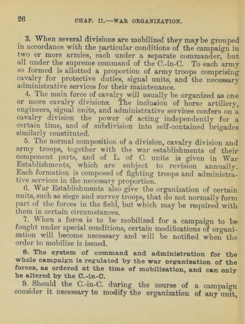 3. When several divisions are mobilized they may be grouped in accordance with the particular conditions of the campaign in two or more armies, each under a separate commander, but all under the supreme command of the C.-in-C. To each army so formed is allotted a proportion of army troops comprising cavalry for protective duties, signal units, and the necessary administrative services for their maintenance. 4. The main force of cavalry will usually be organized as one or more cavalry divisions. The inclusion of horse artillery, engineers, signal units, and administrative services confers on a cavalry division the power of acting independently for a certain time, and of subdivision into self-contained brigades similarly constituted. 5. The normal composition of a division, cavalry division and army troops, together with the war establishments of their component parts, and of L. of C. units is given in War Establishments, which are subject to revision annually. Each formation is composed of fighting troops and administra- tive services in the necessary proportion. 6. War Establishments also give the organization of certain units, such as siege and survey troops, that do not normally form part of the forces in the field, but which may be required with them in certain circumstances. 7. When a force is to be mobilized for a campaign to be fought under special conditions, certain modifications of organi- zation will become necessary and will be notified when the order to mobilize is issued. 8. The system of command and administration for the whole campaign is regulated by the war organization of the forces, as ordered at the time of mobilization, and can only be altered by the O.-in-C. 9. Should the C.-in-C. during the course of a campaign consider it necessary to modify the organization of any unit,