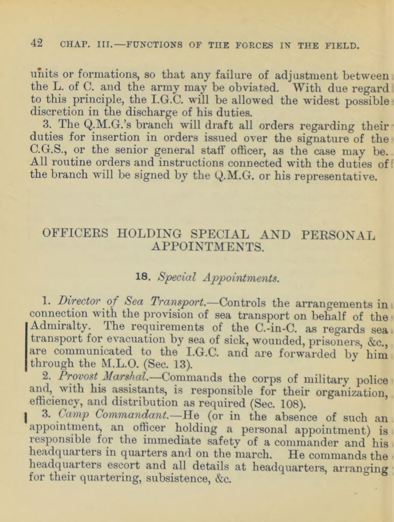 units or formations, so that any failure of adjustment between the L. of C. and the army may be obviated. With due regard to this principle, the I.G.C. will be allowed the widest possible discretion in the discharge of his duties. 3. The Q.M.G.’s branch will draft all orders regarding their duties for insertion in orders issued over the signature of the C.G.S., or the senior general staff officer, as the case may be. All routine orders and instructions connected with the duties of the branch will be signed by the Q.M.G. or his representative. OFFICERS HOLDING SPECIAL AND PERSONAL APPOINTMENTS. 18. Special Appointments. 1. Director of Sea Transport.—Controls the arrangements in connection with the provision of sea transport on behalf of the Admiralty. The requirements of the C.-in-C. as regards seai transport for evacuation by sea of sick, wounded, prisoners, &c. are communicated to the I.G.C. and are forwarded by’ him through the M.L.O. (Sec. 13). 2. Provost Marshal.—Commands the corps of military police and, with his assistants, is responsible for their organization efficiency, and distribution as required (Sec. 108). j 3. Camp Commandant.—He (or in the absence of such an appointment, an officer holding a personal appointment) is responsible for the immediate safety of a commander and his headquarters in quarters and on the march. He commands the headquarters escort and all details at headquarters, arranging for their quartering, subsistence, &c.