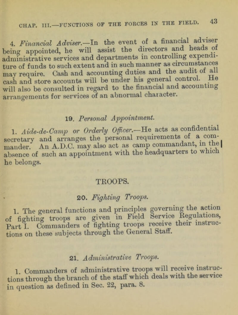 4. Financial Adviser.—In the event of a financial ad\ iser being appointed, he will assist the directors and heads ol administrative services and departments in controlling expendi- ture of funds to such extent and in such manner as circumstances may require. Cash and accounting duties and the audit of all cash and store accounts will be under his general control. He will also be consulted in regard to the financial and accounting arrangements for services of an abnormal charactei. 19. Personal Appointment. 1. Aide-de-Camp or Orderly Officer.—He acts as confidential secretary and arranges the personal requirements of a com- mander. An A.D.C. may also act as camp commandant, in tne| absence of such an appointment with the headquarters to w Inch he belongs. TROOPS. 20. Fighting Troops. 1. The general functions and principles governing the action of fighting troops are given in Field Service Regulations, Part I. Commanders of fighting troops receive their instruc- tions on these subjects through the General Staff. 21. Administrative Troops. 1 Commanders of administrative troops will receive instruc- tions through the branch of the staff which deals with the service in question as defined in Sec. 22, para. 8.