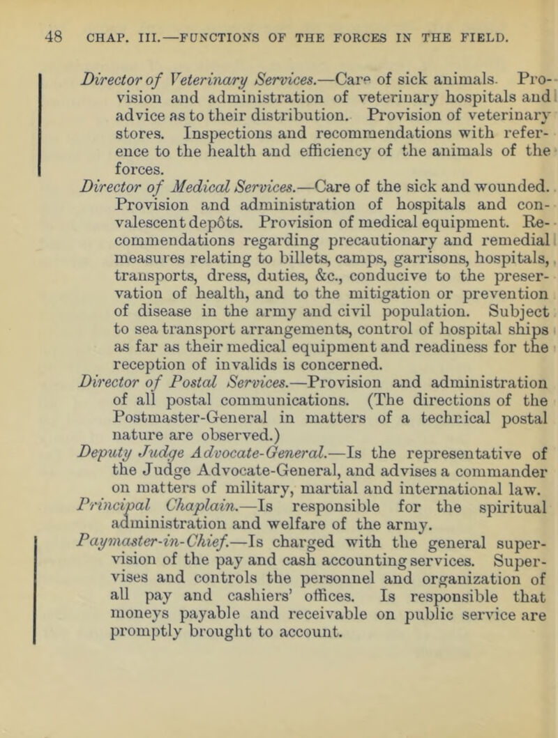 Director of Veterinary Services.—Care of sick animals. Pro- vision and administration of veterinary hospitals and advice as to their distribution. Provision of veterinary stores. Inspections and recommendations with refer- ence to the health and efficiency of the animals of the forces. Director of Medical Services.—Care of the sick and wounded. Provision and administration of hospitals and con- valescent depots. Provision of medical equipment. Re- commendations regarding precautionary and remedial measures relating to billets, camps, garrisons, hospitals, transports, dress, duties, &c., conducive to the preser- vation of health, and to the mitigation or prevention of disease in the army and civil population. Subject to sea transport arrangements, control of hospital ships as far as their medical equipment and readiness for the reception of invalids is concerned. Director of Postal Services.—Provision and administration of all postal communications. (The directions of the Postmaster-General in matters of a technical postal nature are observed.) Deputy Judge Advocate-General.—Is the representative of the Judge Advocate-General, and advises a commander on matters of military, martial and international law. Principal Chaplain.—Is responsible for the spiritual administration and welfare of the army. P ay master-in-Chief.—Is charged with the general super- vision of the pay and cash accounting services. Super- vises and controls the personnel and organization of all pay and cashiers’ offices. Is responsible that moneys payable and receivable on public service are promptly brought to account.