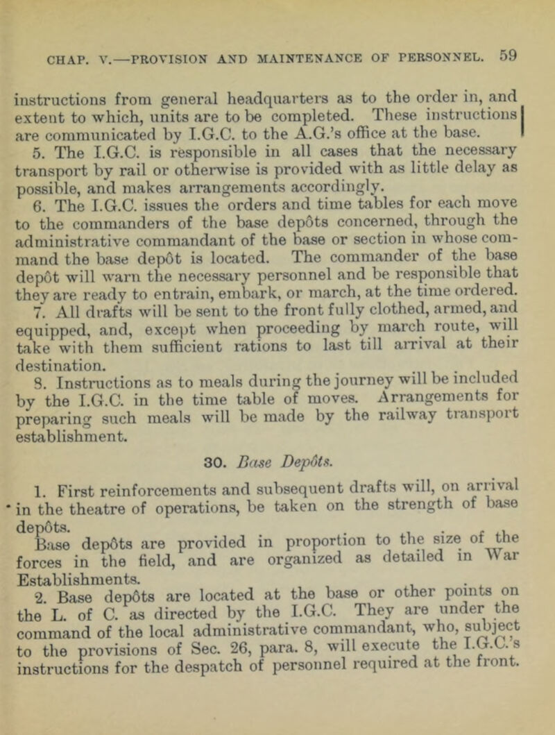 instructions from general headquarters as to the order in, and extent to which, units are to be completed. These instructions I are communicated by I.G.C. to the A.G.’s office at the base. 5. The I.G.C. is responsible in all cases that the necessary transport by rail or otherwise is provided with as little delay as possible, and makes arrangements accordingly. 6. The I.G.C. issues the orders and time tables for each move to the commanders of the base depots concerned, through the administrative commandant of the base or section in whose com- mand the base depot is located. The commander of the base depot will warn the necessary personnel and be responsible that they are ready to entrain, embark, or march, at the time ordered. 7. All drafts will be sent to the front fully clothed, armed, and equipped, and, except when proceeding by march route, will take with them sufficient rations to last till arrival at their destination. > S. Instructions as to meals during the journey will be included by the I.G.C. in the time table of moves. Arrangements for preparing such meals will be made by the railway tianspoit establishment. 30. Base Depdts. 1. First reinforcements and subsequent drafts will, on arrival ' in the theatre of operations, be taken on the strength of base depbts. . • , , Base depbts are provided in proportion to the size ot trie forces in the field, and are organized as detailed in \Var Establishments. 2. Base depdts are located at the base or other points on the L. of C. as directed by the I.G.C. They are under the command of the local administrative commandant, who, subject to the provisions of Sec. 26, para. 8, will execute the I. t.G. s instructions for the despatch of personnel required at the front.