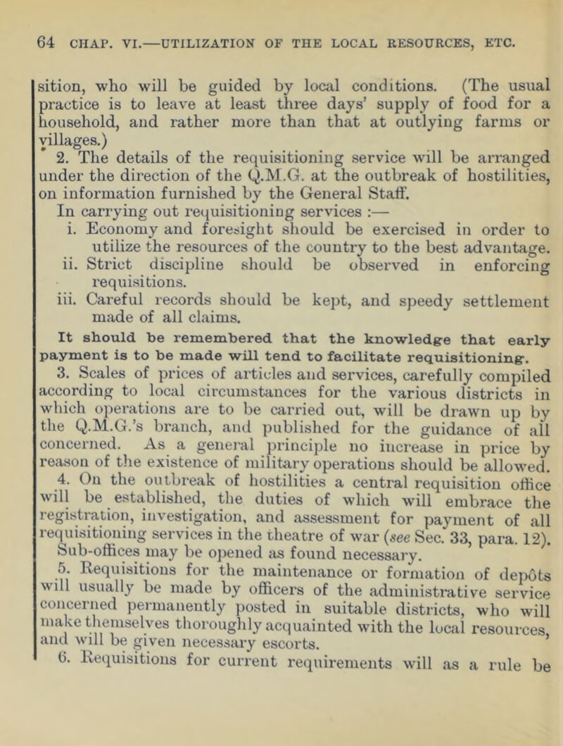 sition, who will be guided by local conditions. (The usual practice is to leave at least three days’ supply of food for a household, and rather more than that at outlying farms or villages.) 2. The details of the requisitioning service will be arranged under the direction of the Q.M.G. at the outbreak of hostilities, on information furnished by the General Staff. In carrying out requisitioning services :— i. Economy and foresight should be exercised in order to utilize the resources of the country to the best advantage. ii. Strict discipline should be observed in enforcing requisitions. iii. Careful records should be kept, and speedy settlement made of all claims. It should be remembered that the knowledge that early payment is to be made will tend to facilitate requisitioning. 3. Scales of prices of articles and services, carefully compiled according to local circumstances for the various districts in which operations are to be carried out, will be drawn up by the Q.M.G.’s branch, and published for the guidance of all concerned. As a general principle no increase in price by reason of the existence of military operations should be allowed. 4. On the outbreak of hostilities a central requisition office will be established, the duties of which will embrace the registration, investigation, and assessment for payment of all requisitioning services in the theatre of war (see Sec. 33, para. 12). Sub-offices may be opened as found necessary. 5. Requisitions for the maintenance or formation of depots will usually be made by officers of the administrative service concerned permanently posted in suitable districts, who will make themselves thoroughly acquainted with the local resources, and will be given necessary escorts. 6. Requisitions for current requirements will as a rule be