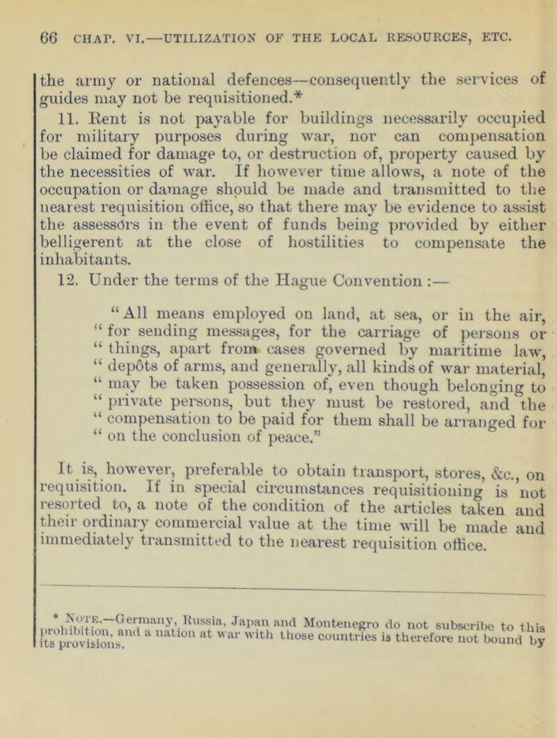 the army or national defences—consequently the services of guides may not be requisitioned.* 11. Rent is not payable for buildings necessarily occupied for military purposes during war, nor can compensation be claimed for damage to, or destruction of, property caused by the necessities of war. If however time allows, a note of the occupation or damage should be made and transmitted to the nearest requisition office, so that there may be evidence to assist the assessors in the event of funds being provided by either belligerent at the close of hostilities to compensate the inhabitants. 12. Under the terms of the Hague Convention :— “All means employed on land, at sea, or in the air, “ for sending messages, for the carriage of persons or “ things, apart from cases governed by maritime law, “ depfits of arms, and generally, all kinds of war material, “ may be taken possession of, even though belonging to “ private persons, but they must be restored, and the “ compensation to be paid for them shall be arranged for “ on the conclusion of peace.” It is, however, preferable to obtain transport, stores, &c., on requisition. If in special circumstances requisitioning is not resorted to, a note of the condition of the articles taken and their ordinary commercial value at the time will be made and immediately transmitted to the nearest requisition office. Note.—Germany, Russia, Japan prohibition, and a nation at war with its provisions. and Montenegro do not subscribe to this those countries is therefore not bound by