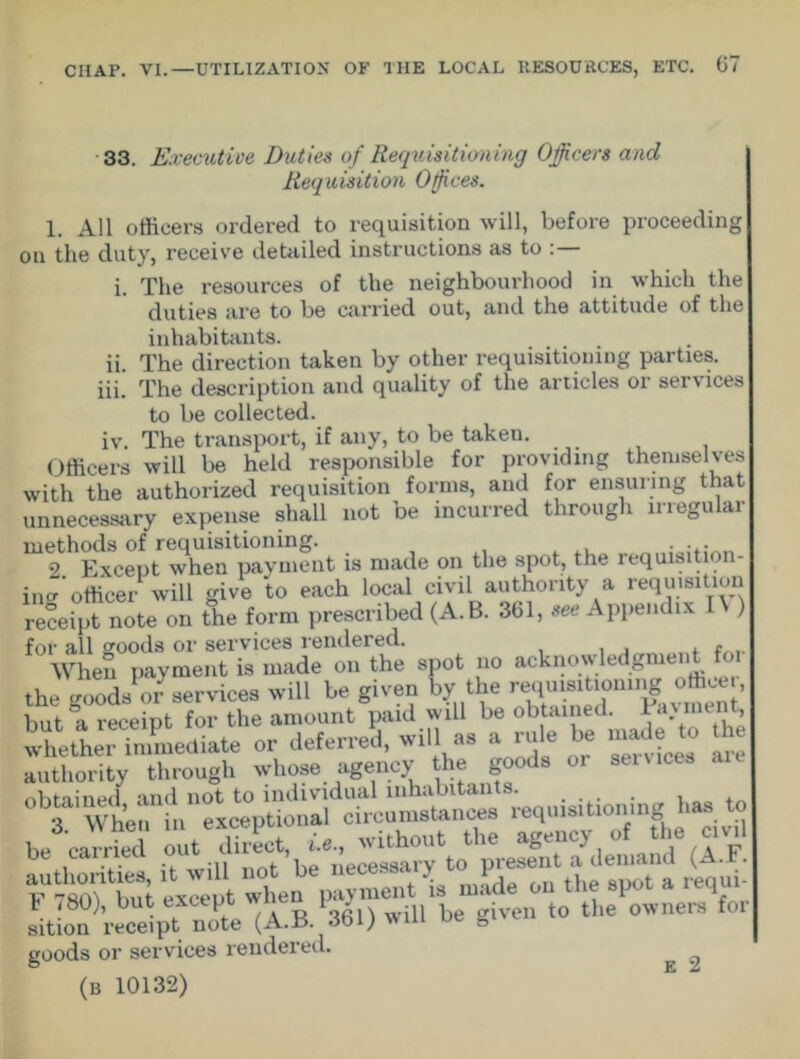 11. iii. 33. Executive Duties of Requisitioning Officers and Requisition Offices. 1. All officers ordered to requisition will, before proceeding on the duty, receive detailed instructions as to i. The resources of the neighbourhood in which the duties are to be carried out, and the attitude of the inhabitants. The direction taken by other requisitioning parties. The description and quality of the articles or services to be collected, iv. The transport, if any, to be taken. Officers will be held responsible for providing themselves with the authorized requisition forms, and for ensuring that unnecessary expense shall not be incurred through irregular m2thEdxSceptwhen paymfnt is made on the spot, the requisition- ing officer will give to each local civil authority a requisition receipt note on the form prescribed (A.B. 361, see Appendix ) for all goods or services rendered. When payment is made on the spot no acknowledgment foi the good* or services will be given by the «q»»t.«u«g oftcer. but a receipt for the amount paid will be obtained. Fa\ment, whetherlmmediate of deferred, will as a rue be made to ,h authority through whose agency the goods ot set rices a obtained and not to individual inhabitants. 3 When in exceptional circumstances requisitioning to to F 180), but except w ten 1 > given to the owners for sition receipt note {A.ii. aoi; wm uc 0 goods or services rendered. ^ ^