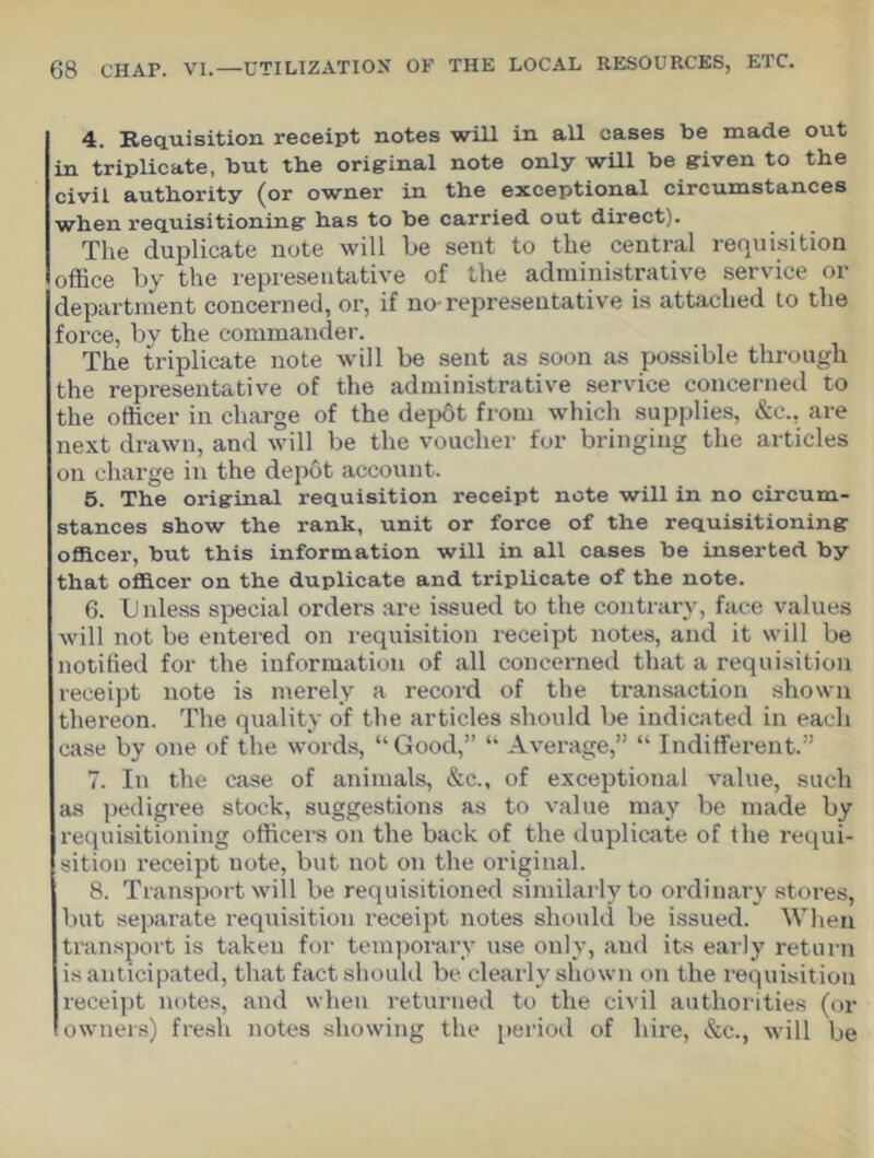 4. Requisition receipt notes will in all cases be made out in triplicate, but the original note only will be given to the civil authority (or ownei* in the exceptional circumstances when requisitioning has to be carried out direct). The duplicate note will be sent to the central requisition office by the representative of the administrative service or department concerned, or, if no-representative is attached to the force, by the commander. The triplicate note will be sent as soon as possible through the representative of the administrative service concerned to the officer in charge of the depbt from which supplies, &c., are next drawn, and will be the voucher for bringing the articles on charge in the depot account. 5. The original requisition receipt note will in no circum- stances show the rank, unit or force of the requisitioning officer, but this information will in all cases be inserted by that officer on the duplicate and triplicate of the note. 6. U nless special orders are issued to the contrary, face values will not be entered on requisition receipt notes, and it will be notified for the information of all concerned that a requisition receipt note is merely a record of the transaction shown thereon. The quality of the articles should be indicated in each case by one of the words, “ Good,” “ Average,” “ Indifferent.” 7. In the case of animals, &c., of exceptional value, such as pedigree stock, suggestions as to value may be made by requisitioning officers on the back of the duplicate of the requi- sition receipt note, but not on the original. 8. Transport will be requisitioned similarly to ordinai’y stores, but separate requisition receipt notes should be issued. When transport is taken for temporary use only, aud its early return is anticipated, that fact should be clearly shown on the requisition receipt notes, and when returned to the civil authorities (or owners) fresh notes showing the period of hire, &c., will be