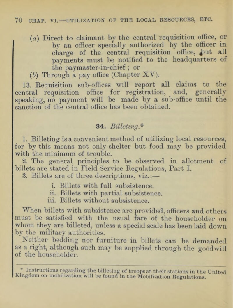 (a) Direct to claimant by the central requisition office, or by an officer specially authorized by the officer in charge of the central requisition office, Jrut all payments must be notified to the headquarters of the paymaster-in-chief ; or (b) Through a pay office (Chapter XV). 13. Requisition sub-offices will report all claims to the central requisition office for registration, and, generally speaking, no payment will be made by a sub-office until the sanction of the central office has been obtained. 34. Billeting* 1. Billeting is a convenient method of utilizing local resources, for by this means not only shelter but food may be provided with the minimum of trouble. 2. The general principles to be observed in allotment of billets are stated in Field Service Regulations, Part I. 3. Billets are of three descriptions, viz.:— i. Billets with full subsistence. ii. Billets with partial subsistence. iii. Billets without subsistence. When billets with subsistence are provided, officers and others must be satisfied with the usual fare of the householder on whom they are billeted, unless a special scale has been laid down by the military authorities. Neither bedding nor furniture in billets can be demanded as a right, although such may be supplied through the goodwill of the householder. * Instructions regarding the billeting of troops at their stations in the United Kingdom on mobilization will be found in the Mobilization Regulations.