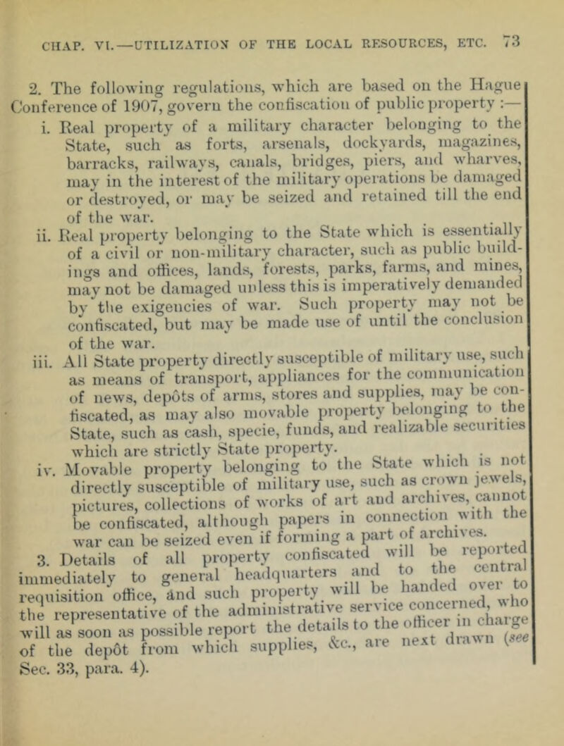 2. The following regulations, which are based on the Hague Conference of 1907, govern the confiscation of public property :— i. Real property of a military character belonging to the State, such as forts, arsenals, dockyards, magazines, barracks, railways, canals, bridges, piers, and wharves, may in the interest of the military operations be damaged or destroyed, or may be seized and retained till the end in. of the war. ii. Real property belonging to the State which is essentially of a civil or non-military character, such as public build- ings and offices, lands, forests, parks, farms, and mines, may not be damaged unless this is imperatively demanded by the exigencies of war. Such property may not be confiscated, but may be made use of until the conclusion of the war. , All State property directly susceptible of military use, such as means of transport, appliances for the communication of news, depots of arms, stores and supplies, may be con- fiscated, as may also movable property belonging to the State, such as cash, specie, funds, and realizable securities which are strictly State property. . . Movable property belonging to the State which is not directly susceptible of military use, such as crown jt e s, pictures, collections of works of art aud archnes, canno be confiscated, although papers in connection with the war can be seized even if forming a part of a[chl' ^ Details of all property confiscated will be reported immediately to general headquarters and to the cent requisition office, And such property will be banded o el | the representative of the administrative service concerned v ho will as soon as possible report the details to the officer m charge of the depOt from which supplies, &c., aie next dra ( Sec. 33, para. 4). IV. 3.