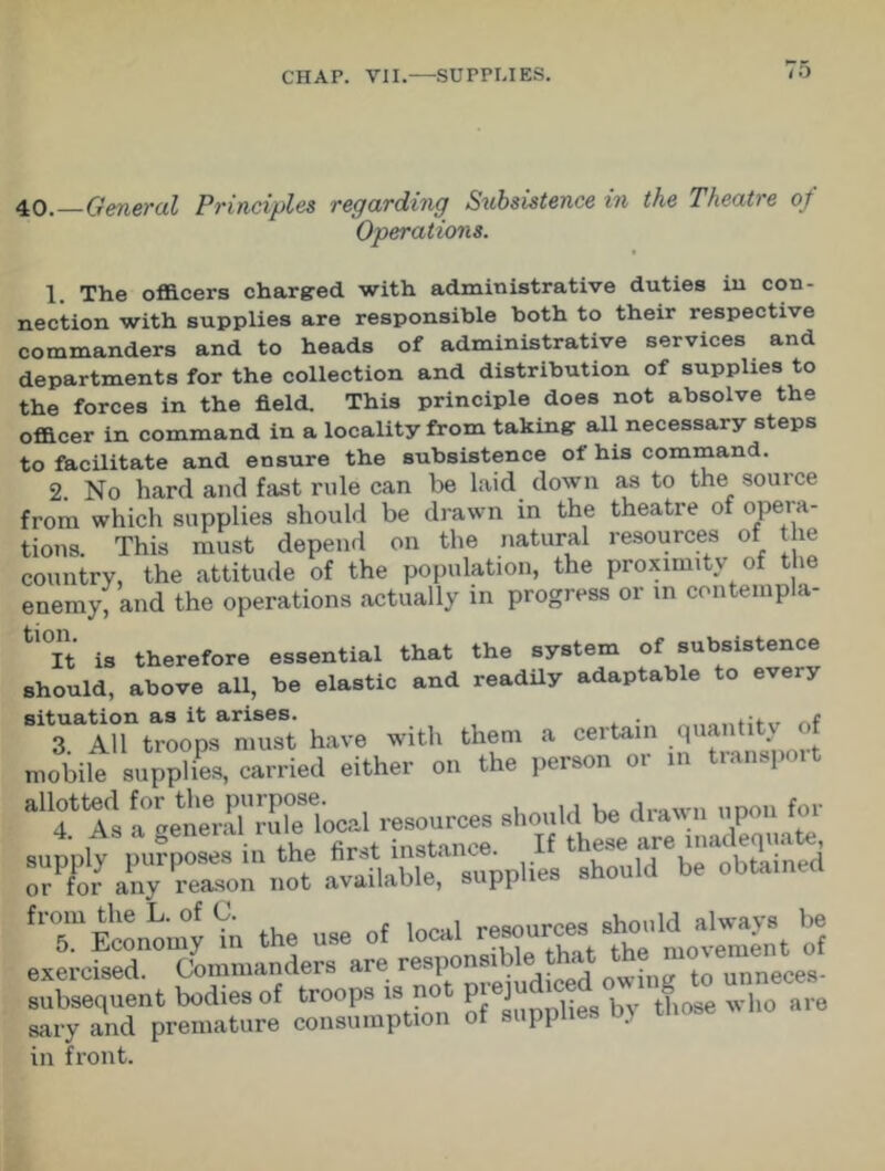 40. General Principles regarding Subsistence in the Theatre of Operations. 1. The officers charged with administrative duties in con- nection with supplies are responsible both to their respective commanders and to heads of administrative services and departments for the collection and distribution of supplies to the forces in the field. This principle does not absolve the officer in command in a locality from taking all necessary steps to facilitate and ensure the subsistence of his command. 2. No hard and fast rule can be laid down as to the souice from which supplies should be drawn in the theatre of opera- tions. This must depend on the natural resources of the country, the attitude of the population, the proximity of the enemy, and the operations actually in progress or in contempla- tl0It is therefore essential that the system of subsistence should, above all, be elastic and readily adaptable to every situation as it arises. . e 3. All troops must have with them a eeitain q ‘ • mobile supplies, carried either on the person oi m .t allotted for the purpose. j_awn nnou for 4 As a general rule local resources should be drawn upon it 4. as a genei.u iu e f thege are lnaciequate, supplies should be obtained fT Economy Vn the use of local resourcesVitment of exercised. Commanders are responsible that the ^ subsequent bodies of troops is not P*eP by tf10se who are sary and premature consumption of supplies dj in front.