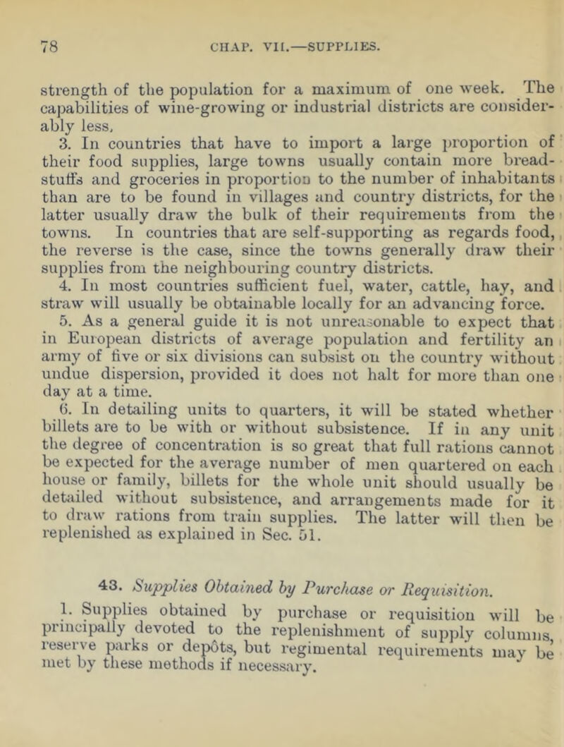 strength of the population for a maximum of one week. The capabilities of wine-growing or industrial districts are consider- ably less, 3. In countries that have to import a large proportion of their food supplies, large towns usually contain more bread- stuffs and groceries in proportion to the number of inhabitants than are to be found in villages and country districts, for the latter usually draw the bulk of their requirements from the towns. In countries that are self-supporting as regards food, the reverse is the case, since the towns generally draw their supplies from the neighbouring country districts. 4. In most countries sufficient fuel, water, cattle, hay, and straw will usually be obtainable locally for an advancing force. 5. As a general guide it is not unreasonable to expect that in European districts of average population and fertility an army of five or six divisions can subsist on the country without undue dispersion, provided it does not halt for more than one day at a time. (5. In detailing units to quarters, it will be stated whether billets are to be with or without subsistence. If in any unit the degree of concentration is so great that full rations cannot be expected for the average number of men quartered on each house or family, billets for the whole unit should usually be detailed without subsistence, and arrangements made for it to draw rations from train supplies. The latter will then be replenished as explained in Sec. 51. 43. Supplies Obtained by Purchase or Requisition. 1. Supplies obtained by purchase or requisition will be piincipally devoted to the replenishment of supply columns leseive parks or depots, but regimental requirements may be met by these methods if necessary.