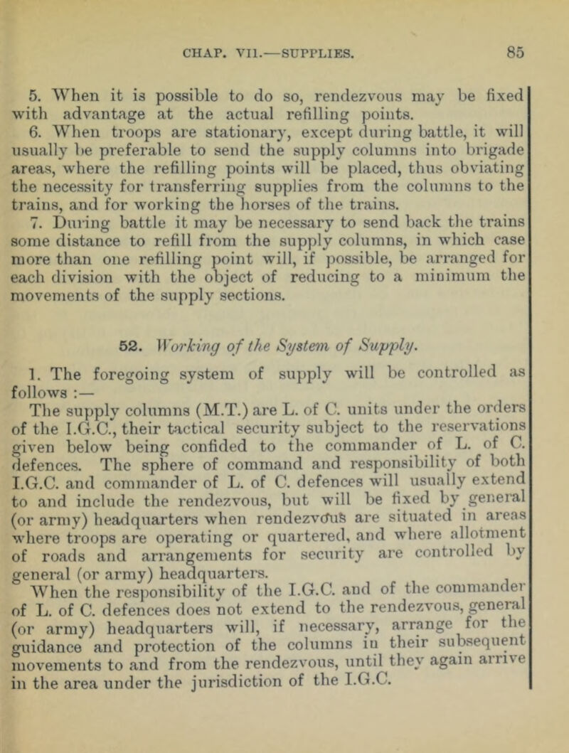 5. When it is possible to do so, rendezvous may be fixed with advantage at the actual refilling points. 6. When troops are stationary, except during battle, it will usually be preferable to send the supply columns into brigade areas, where the refilling points will be placed, thus obviating the necessity for transferring supplies from the columns to the trains, and for working the horses of the trains. 7. During battle it may be necessary to send back the trains some distance to refill from the supply columns, in which case more than one refilling point will, if possible, be arranged for each division with the object of reducing to a minimum the movements of the supply sections. 52. Working of the System of Supply. 1. The foregoing system of supply will be controlled as follows :— The supply columns (M.T.) are L. of C. units under the orders of the I.G.C., their tactical security subject to the reservations given below being confided to the commander of L. of C. defences. The sphere of command and responsibility of both I.G.C. and commander of L. of C. defences will usually extend to and include the rendezvous, but will be fixed by general (or army) headquarters when rendezvcfufc are situated in areas where troops are operating or quartered, and where allotment of roads and arrangements for security are controlled by general (or army) headquarters. When the responsibility of the I.G.C. and of the commandei of L. of C. defences does not extend to the rendezvous, general (or army) headquarters will, if necessary, arrange for the guidance and protection of the columns iu their subsequent movements to and from the rendezvous, until they again anne in the area under the jurisdiction of the I.G.C.