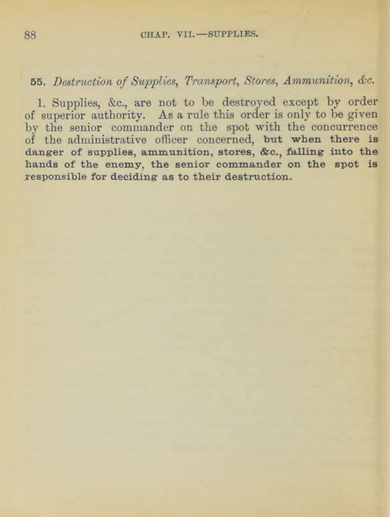 55. Destruction of Supplies, Transport, Stores, Ammunition, <L-c. 1. Supplies, &c., are not to be destroyed except by order of superior authority. As a rule this order is only to be given by the senior commander on the spot with the concurrence of the administrative officer concerned, but when there is danger of supplies, ammunition, stores, &c., falling into the hands of the enemy, the senior commander on the spot is responsible for deciding as to their destruction.