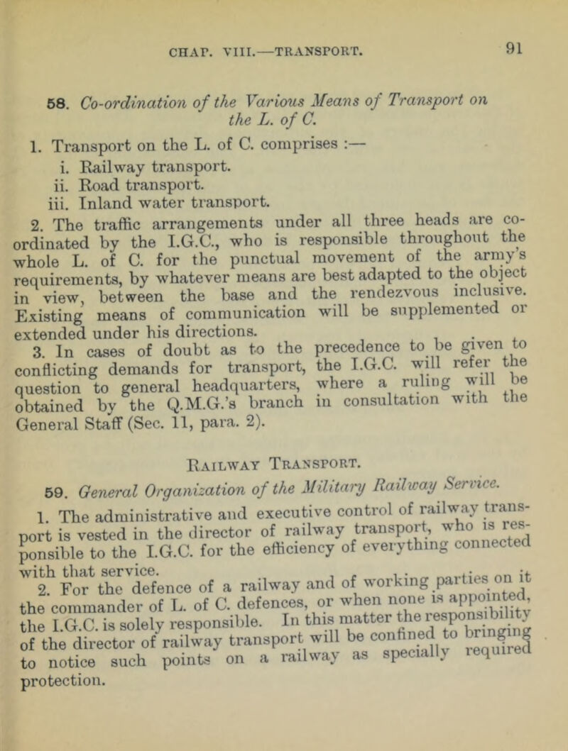 58. Co-ordination of the Various Means of Transport on the L. of C. 1. Transport on the L. of C. comprises i. Railway transport, ii. Road transport, iii. Inland water transport. 2. The traffic arrangements under all three heads are co- ordinated by the I.G.C., who is responsible throughout the whole L. of C. for the punctual movement of the arrays requirements, by whatever means are best adapted to the object in view, between the base and the rendezvous inclusive. Existing means of communication will be supplemented or extended under his directions. . 3. In cases of doubt as to the precedence to be given to conflicting demands for transport, the I.G.C. will refer the question to general headquarters, where a ruling will be obtained by the Q.M.G.’s branch in consultation with the General Staff (Sec. 11, para. 2). Railway Transport. 59. General Organization of the Military Railway Sen i< e. 1. The administrative and executive control of railway trans- port is vested in the director of railway transport who^ res- ponsible to the I.G.C. for the efficiency of everything connected with thattService-ence a railway and of working parties on h the commander of L. of C. defences, or when none is appointed, the 1 G C is solely responsible. In this matter the responsi i i y Sttaof railway transport will be confined to tagng to notice such points on a railway as specially required protection.