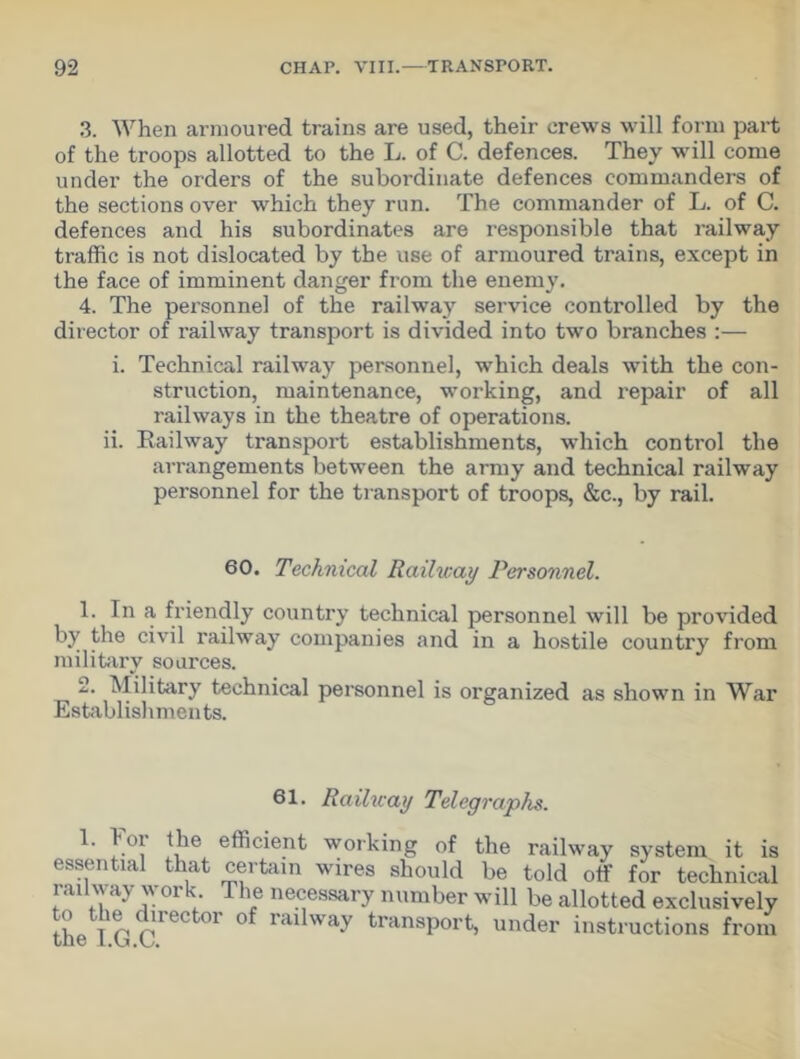 3. When armoured trains are used, their crews will form part of the troops allotted to the L. of C. defences. They will come under the orders of the subordinate defences commanders of the sections over which they run. The commander of L. of C. defences and his subordinates are responsible that railway traffic is not dislocated by the use of armoured trains, except in the face of imminent danger from the enemy. 4. The personnel of the railway service controlled by the director of railway transport is divided into two branches :— i. Technical railway personnel, which deals with the con- struction, maintenance, working, and repair of all railways in the theatre of operations, ii. Railway transport establishments, which control the arrangements between the army and technical railway personnel for the transport of troops, &c., by rail. 60. Technical Railway Personnel. 1. Tn a friendly country technical personnel will be provided by the civil railway companies and in a hostile country from military sources. 2. Military technical personnel is organized as shown in War Establishments. 61. Railway Telegraphs. 1. loi the efficient working of the railway system it is essential that certain wires should be told otf for technical railway work The necessary number will be allotted exclusively the lGC °r °f rai Way transP°rt’ under instructions from