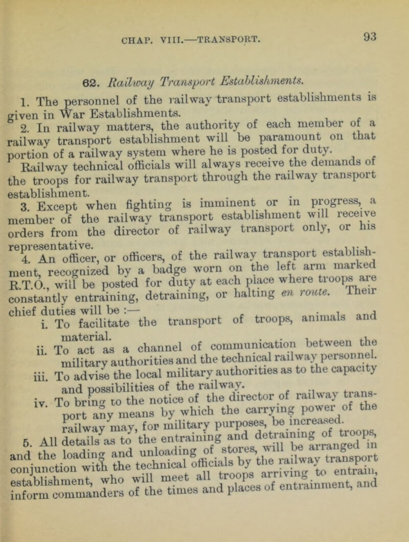 62. Railway Transport Establishments. 1. The personnel of the railway transport establishments is given in War Establishments. 2. In railway matters, the authority of each member of a railway transport establishment will be paramount on that portion of a railway system where he is posted for duty. Railway technical officials will always receive the demands of the troops for railway transport through the railway transport establishment. 3. Except when fighting is imminent or m progress, a member of the railway transport establishment will receive orders from the director of railway transport only, or his repiesentaUve. ^ officergj of the railway transport establish- ment, recognized by a badge worn on the left arm marked R.T.O., will be posted for duty at each place where troops are constantly entraining, detraining, or halting en route. Their chief duties tjie transport of troops, animals and To^act^as a channel of communication between the military authorities and the technical railway personnel. To advise the local military authorities as to the capacity and possibilities of tbe railway. To brPno to the notice of the director of railway trans- port any means by which the carry.ng power of the 6. All dSls^’the hiform^ommanders oTthe^imes and places of entrainment, and n. in. IV.