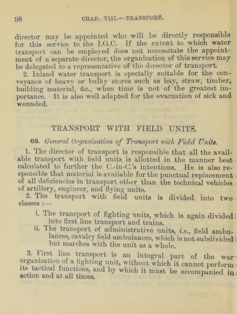 director may be appointed who will be directly responsible for this service to the I.G.C. If the extent to which water transport can be employed does not necessitate the appoint- ment of a separate director, the organization of this service may be delegated to a representative of the director of transport. 2. Inland water transport is specially suitable for the con- veyance of heavy or bulky stores such as hay, straw, timber, building material, &c., when time is not of the greatest im- portance. It is also well adapted for the evacuation of sick and wounded. TRANSPORT WITH FIELD UNITS. 68. General Organization of Transport with Field Units. 1. The director of transport is responsible that all the avail- able transport with field units is allotted in the manner best calculated to further the C.-in-C.’s intentions. He is also re- sponsible that material is available for the punctual replacement of all deficiencies in transport other than the technical vehicles of artillery, engineer, and flying units. 2. The transport with field units is divided into two classes :— i. The transport of fighting units, which is again divided into first line transport and trains, n. The transport of administrative units, i.e., field ambu- lances, cavalry field ambulances, which is not subdivided but marches with the unit as a whole. 3. First line transport is an integral part of the war organization of a fighting unit, without which it cannot perform its tactical functions, and by which it must be accompanied in action and at all times. F