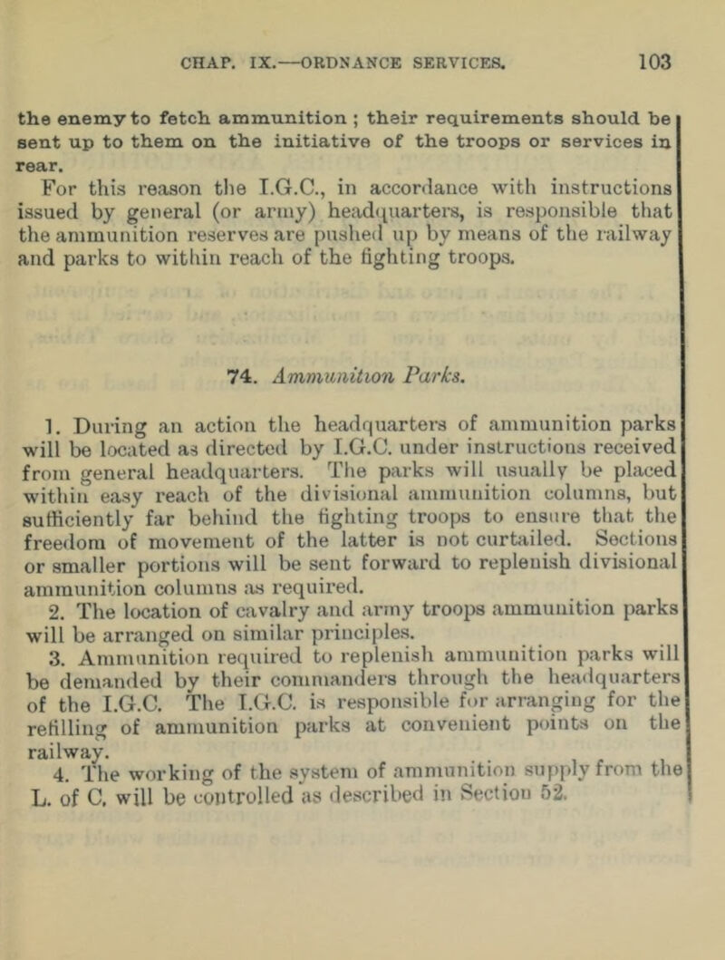 the enemy to fetch ammunition ; their requirements should be sent up to them on the initiative of the troops or services in rear. For this reason the T.G.C., in accordance with instructions issued by general (or army) headquarters, is responsible that the ammunition reserves are pushed up by means of the railway and parks to within reach of the fighting troops. 74. Ammunition Parks. 1. Diming an action the headquarters of ammunition parks will be located as directed by I.G.C. under instructions received from general headquarters. The parks will usually be placed within easy reach of the divisional ammunition columns, but sufficiently far behind the fighting troops to ensure that the freedom of movement of the latter is not curtailed. Sections or smaller portions will be sent forward to replenish divisional ammunition columns as required. 2. The location of cavalry and army troops ammunition parks will be arranged on similar principles. 3. Ammunition required to replenish ammunition parks will be demanded by their commanders through the headquarters of the I.G.C. The I.G.C. is responsible for arranging for the refilling of ammunition parks at convenient points on the railway. 4. The working of the system of ammunition supply from the L. of C. will be controlled as described in Section 52.