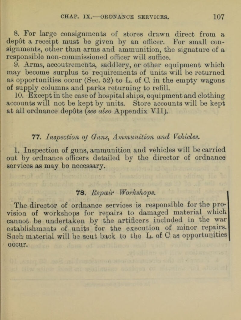 8. For large consignments of stores drawn direct from a depot a receipt must be given by an officer. For small con- signments, other than arms and ammunition, the signature of a responsible non-commissioned officer will suffice. 9. Arms, accoutrements, saddlery, or other equipment which may become surplus to requirements of units will be returned as opportunities occur (Sec. 52) to L. of C. in the empty wagons of supply columns and parks returning to refill. 10. Except in the case of hospital ships, equipment and clothing accounts will not be kept by units. Store accounts will be kept at all ordnance depots (see also Appendix VII). 77. Inspection oj Ouns, Ammunition and Vehicles. 1. Inspection of guns, ammunition and vehicles will be carried out by ordnance officers detailed by the director of ordnance services as may be necessary. 78. Repair Workshops. The director of ordnance services is responsible for the pro- vision of workshops for repairs to damaged material which cannot be undertaken by the artificers included in the war establishments of units for the execution of minor repairs. Such material will be sent back to the L. of C as opportunities occur.