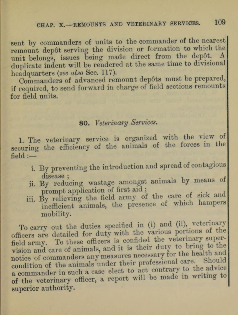 sent by commanders of units to the commander of the nearest remount depot serving the division or formation to which the unit belongs, issues being made direct from the dep6t. A duplicate indent will be rendered at the same time to divisional headquarters (see also Sec. 117). Commanders of advanced remount depfits must be prepared, if required, to send forward in charge of field sections remounts for field units. 80. Veterinary Services. 1. The veterinary service is organized with the view of securing the efficiency of the animals of the forces m the field :— i. By preventing the introduction and spread of contagious dlS6cl36 * ii. By reducing wastage amongst animals by means prompt application of first aid; . . . , iii. By relieving the field army of the care of sick and inefficient animals, the presence of which hampers mobility. To carry out the duties specified in (i) and (ii), veterinary officers are detailed for duty with the various portions of the fiSd army To these officers is confided the veterinary super- vision and care of animals, and it is their duty to bring to notice of commanders any measures necessary foi the health aj condition of the animals under their a commander in such a case elect to act amtra > of the veterinary officer, a report will be made in writing to superior authority.