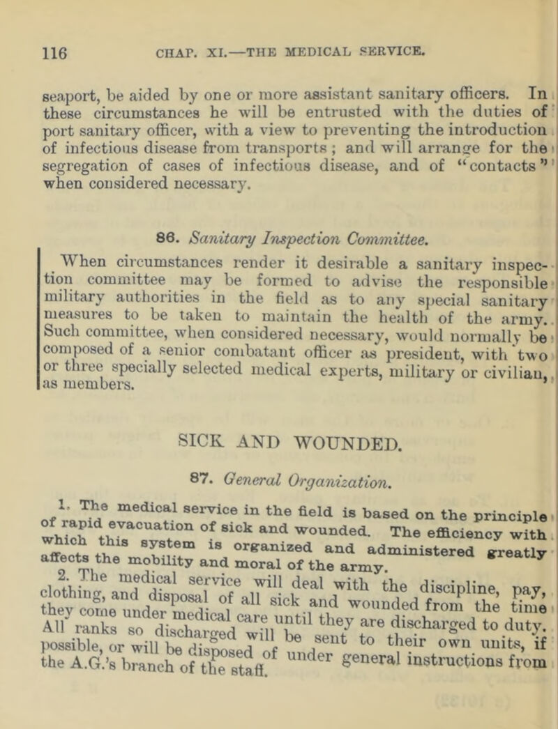 seaport, be aided by one or more assistant sanitary officers. In these circumstances he will be entrusted with the duties of port sanitary officer, with a view to preventing the introduction of infectious disease from transports ; and will arrange for the i segregation of cases of infectious disease, and of “contacts’* i when considered necessary. 86. Sanitary Inspection Committee. When circumstances render it desirable a sanitary inspec- tion committee may be formed to advise the responsible military authorities in the field as to any special sanitary measures to be taken to maintain the health of the army. Such committee, when considered necessary, would normally be composed of a senior combatant officer as president, with two or three specially selected medical experts, military or civilian, as members. * SICIv AND WOUNDED. 87. General Organization. T1? medlcal service in the field is based on the principle which' thi7CUaV°n °f 8iCk and wounded- The efficiency with affects the Vr.b8rtm 18 °r*anized and administered greatly affects the mobility and moral of the army. the A.G.’s branch of the staff?* general “Wtructiona from