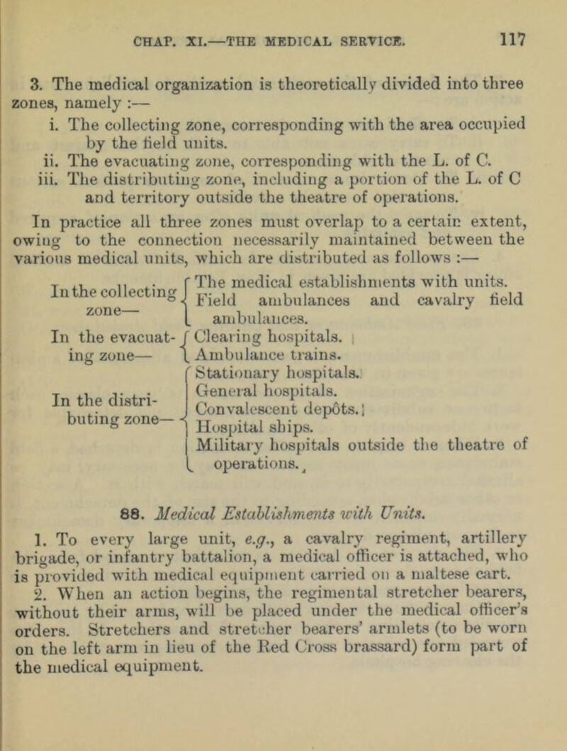 3. The medical organization is theoretically divided into three zones, namely :— i. The collecting zone, corresponding with the area occupied by the held units. ii. The evacuating zone, corresponding with the L. of C. iii. The distributing zone, including a portion of the L. of C and territory outside the theatre of operations. In practice all three zones must overlap to a certain extent, owing to the connection necessarily maintained between the various medical units, which are distributed as follows :— In the collecting zone— In the evacuat- ing zone— In the distri- buting zone— {The medical establishments with units. Field ambulances and cavalry held ambulances. f Clearing hospitals. \ Ambulance trains. ( Stationary hospitals. I General hospitals. J Convalescent depots.; 1 Hospital ships. | Military hospitals outside the theatre of operations. t 88. Medical Establishments with Units. 1. To every large unit, e.g., a cavalry regiment, artillery brigade, or infantry battalion, a medical officer is attached, who is provided with medical equipment carried on a maltese cart. 2. When an action begins, the regimental stretcher bearers, without their arms, will be placed under the medical officer’s orders. Stretchers and stretcher bearers’ armlets (to be worn on the left arm in lieu of the Eed Cross brassard) form part of the medical equipment.