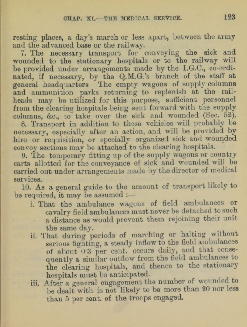 resting places, a day’s march or less apart, between the army and the advanced base or the railway. 7. The necessary transport for conveying the sick and wounded to the stationary hospitals or to the railway will be provided under arrangements made by the I.G.C., co-ordi- nated, if necessary, by the Q. M.G.’s branch of the staff at general headquarters The empty wagons of supply columns and ammunition parks returning to replenish at the rail- heads may be utilized for this purpose, sutlicient personnel from the clearing hospitals being sent forward with the supply columns, &c., to take over the sick and wounded (Sec. 52). 8. Transport in addition to these vehicles will probably be necessary, especially after an action, and will be provided by hire or requisition, or specially organized sick and wounded convoy sections may be attached to the clearing hospitals. 9. The temporary fitting up of the supply wagons or country carts allotted for the conveyance of sick and wounded will be carried out under arrangements made by the director of medical services. 10. As a general guide to the amount of transport likely to be required, it may be assumed :— i. That the ambulance wagons of field ambulances or cavalry field ambulances must never be detached to such a distance as would prevent them rejoining their unit the same day. ii. That during periods of marching or halting without serious fighting, a steady inflow to the field ambulances of about 0'3 per cent, occurs daily, and that conse- quently a similar outflow from the field ambulances to the clearing hospitals, and thence to the stationary hospitals must be anticipated. iii. After a general engagement the number of wounded to be dealt with is not likely to be more than 20 nor less than 5 per cent, of the troops engaged.