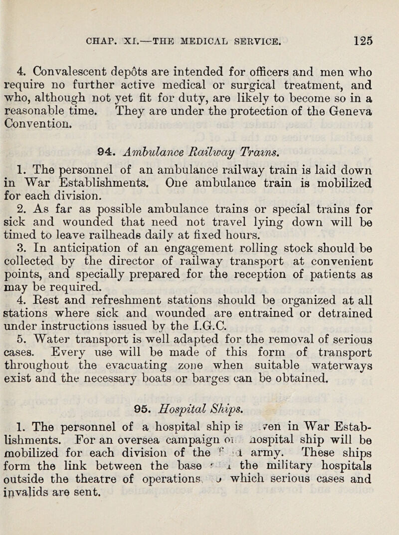 4. Convalescent depots are intended for officers and men who require no further active medical or surgical treatment, and who, although not yet fit for duty, are likely to become so in a reasonable time. They are under the protection of the Geneva Convention. 94. Ambulance Railway Trains. 1. The personnel of an ambulance railway train is laid down in War Establishments. One ambulance train is mobilized for each division. 2. As far as possible ambulance trains or special trains for sick and wounded that need not travel lying down will be timed to leave railheads daily at fixed hours. 3. In anticipation of an engagement rolling stock should be collected by the director of railway transport at convenient points, and specially prepared for the reception of patients as may be required. 4. Rest and refreshment stations should be organized at all stations where sick and wounded are entrained or detrained under instructions issued by the I.G.C. 5. Water transport is well adapted for the removal of serious cases. Every use will be made of this form of transport throughout the evacuating zone when suitable waterways exist and the necessary boats or barges can be obtained. 95. Hospital Skips. 1. The personnel of a hospital ship is wen in War Estab- lishments. For an oversea campaign oi Hospital ship will be mobilized for each division of the r 1 army. These ships form the link between the base r x the military hospitals outside the theatre of operations j which serious cases and invalids are sent.