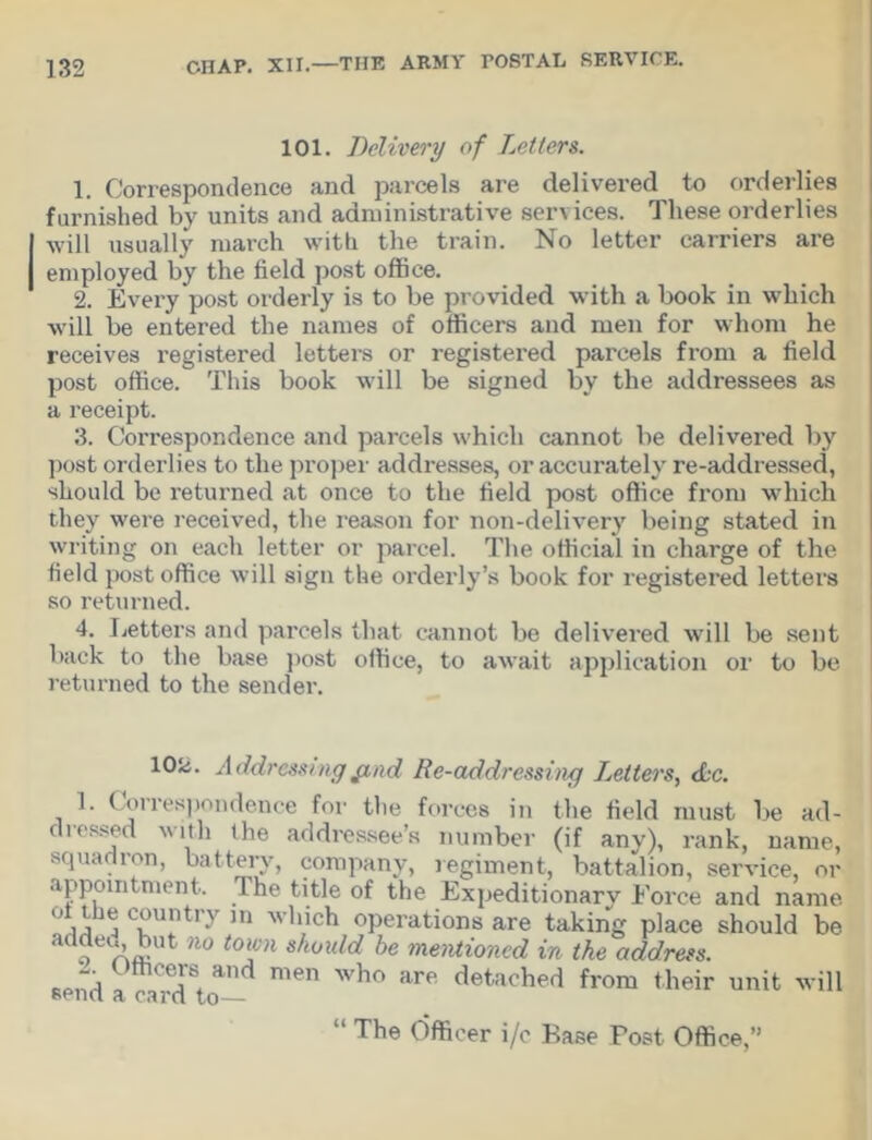 101. Delivery of Letters. 1. Correspondence and parcels are delivered to orderlies furnished by units and administrative services. These orderlies will usually march with the train. No letter carriers are employed by the field post office. 2. Every post orderly is to be provided with a book in which will be entered the names of officers and men for whom he receives registered letters or registered parcels from a field post office. This book will be signed by the addressees as a receipt. 3. Correspondence and parcels which cannot be delivered by post orderlies to the proper addresses, or accurately re-addressed, should be returned at once to the field post office from which they were received, the reason for non-delivery being stated in writing on each letter or parcel. The official in charge of the field post office will sign the orderly’s book for registered letters so returned. 4. Letters and parcels that cannot be delivered will be sent back to the base post office, to await application or to be returned to the sender. lOii. Addressing find Re-addressing Letters, dec. 1. Correspondence for the forces in the field must be ad- dressed with the addressee’s number (if any), rank, name, squadron, battery, company, regiment, battalion, service, or appointment. Ihe title of the Expeditionarv Force and name CvUiUry ]n wll,ich operations are taking place should be o rvm n° t0Tl sJwuld he ‘mentioned in the address. r cen and men who are detached from their unit will send a card to— “ The Officer i/c Base Post Office,”