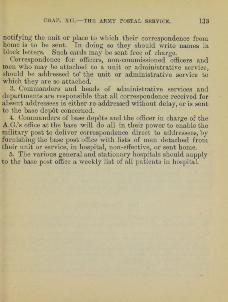 notifying the unit or place to which their correspondence from home is to be sent. In doing so they should write names in block letters. Such cards may be sent free of charge. Correspondence for officers, non-commissioned officers and men who may be attached to a unit or administrative service, should be addressed to* the unit or administrative service to which they are so attached. 3. Commanders and heads of administrative services and departments are responsible that all correspondence received for absent addressees is either re-addressed without delay, or is sent to the base depot concerned. 4. Commanders of base depbts and the officer in charge of the A.G.’a office at the base will do all in their power to enable the military post to deliver correspondence direct to addressees, by furnishing the base post office with lists of men detached from their unit or service, in hospital, non-effective, or sent home. 5. The various general and stationary hospitals should supply to the base post office a weekly list of all patients in hospital.