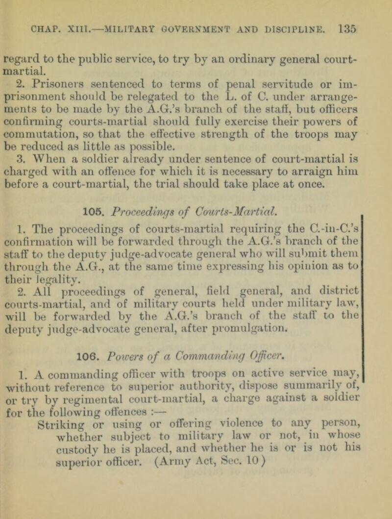 regard to the public service, to try by an ordinary general court- martial. 2. Prisoners sentenced to terms of penal servitude or im- prisonment should be relegated to the L. of C. under arrange- ments to be made by the A.G.’s branch of the start, but officers continuing courts-martial should fully exercise their powers of commutation, so that the effective strength of the troops may be reduced as little as possible. 3. When a soldier already under sentence of court-martial is charged with an offence for which it is necessary to arraign him before a court-martial, the trial should take place at once. 105. Proceedings of Courts-Martial. 1. The proceedings of courts-martial requiring the C.-in-C.’s confirmation will be forwarded through the A.G.’s branch of the staff to the deputy judge-advocate general who will submit them through the A.G., at the same time expressing his opinion as to their legality. 2. All proceedings of general, field general, and district courts-martial, and of military courts held under military law, will be forwarded by the A.G.’s branch of the staff to the deputy judge-advocate general, after promulgation. 106. Poirers of a Commanding Officer. 1. A commanding officer with troops on active service may, without reference to superior authority, dispose summarily of, or try by regimental court-martial, a charge against a soldier for the following offences :— Striking or using or offering violence to any person, whether subject to military law or not, in whose custody he is placed, and whether he is or is not his superior officer. (Army Act, Sec. 10 )