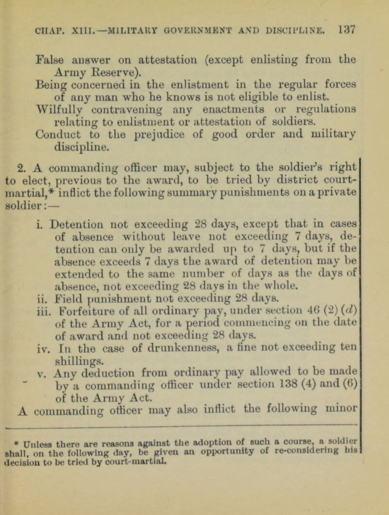 False answer on attestation (except enlisting from the Army Reserve). Being concerned in the enlistment in the regular forces of any man who he knows is not eligible to enlist. Wilfully contravening any enactments or regulations relating to enlistment or attestation of soldiers. Conduct to the prejudice of good order and military discipline. 2. A commanding officer may, subject to the soldier’s right to elect, previous to the award, to be tried by district court- martial,* inflict the following summary punishments on a private soldier:— i. Detention not exceeding 28 days, except that in cases of absence without leave not exceeding 7 days, de- tention can only be awarded up to 7 days, but if the absence exceeds 7 days the award of detention may be extended to the same number of days as the days of absence, not exceeding 28 days in the whole. ii. Field punishment not exceeding 28 days. iii. Forfeiture of all ordinary pay, under section 4G (2) (<l) of the Army Act, for a period commencing on the date of award and not exceeding 28 days. iv. In the case of drunkenness, a fine not exceeding ten shillings. v. Any deduction from ordinary pay allowed to be made by a commanding officer under section 138 (4) and (6) of the Army Act. A commanding officer may also inflict the following minor * Unless there are reasons against the adoption of such a course, a soldier shall, on the following day, be given an opportunity of re-considering his decision to be tried by court-martial.