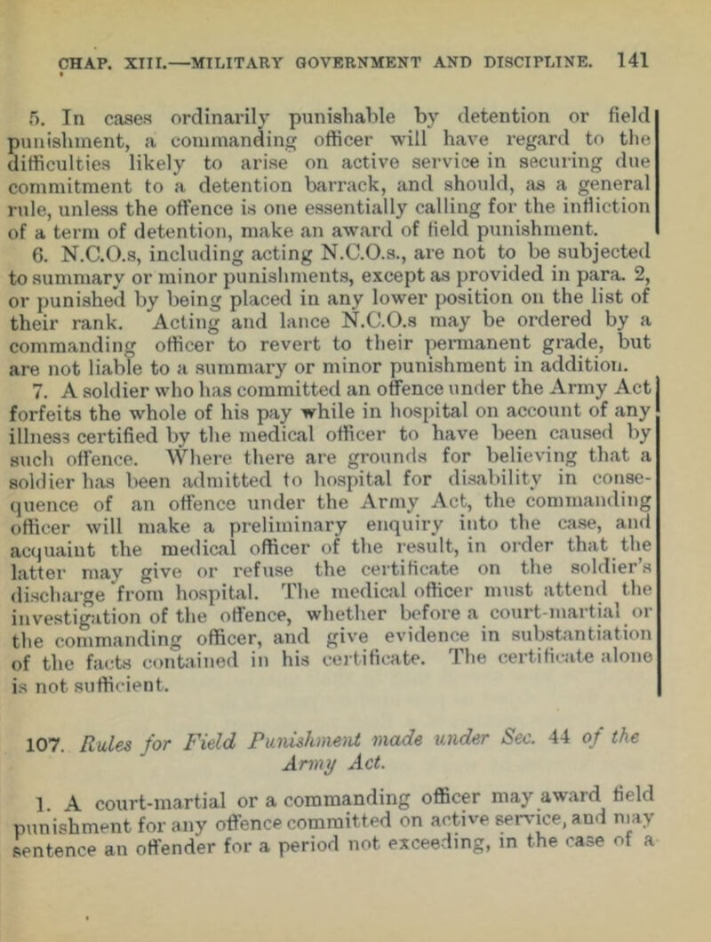 5. In cases ordinarily punishable by detention or field punishment, a commanding officer will have regard to the difficulties likely to arise on active service in securing due commitment to a detention barrack, and should, as a general rule, unless the offence is one essentially calling for the infliction of a term of detention, make an award of Held punishment. 6. N.C.O.s, including acting N.C.O.s., are not to be subjected to summary or minor punishments, except as provided in para. 2, or punished by being placed in any lower position on the list of their rank. “Acting and lance N.C.O.s may be ordered by a commanding officer to revert to their permanent grade, but are not liable to a summary or minor punishment in addition. 7. A soldier who has committed an offence under the Army Act forfeits the whole of his pay while in hospital on account of any illness certified by the medical officer to have been caused by such offence. Where there are grounds for believing that a soldier has been admitted to hospital for disability in conse- quence of an offence under the Army Act, the commanding officer will make a preliminary enquiry into the case, and acquaint the medical officer of the result, in order that the latter may give or refuse the certificate on the soldier’s discharge from hospital. The medical officer must attend the investigation of the offence, whether before a court-martial or the commanding officer, and give evidence in substantiation of the facts contained in his certificate. The certificate alone is not sufficient. 107. Rules for Field Punishment made under Sec. 44 of the Army Act. 1 A court-martial or a commanding officer mayawaid field punishment for any offence committed on active sendee, and may sentence an offender for a period not exceeding, in the case of a