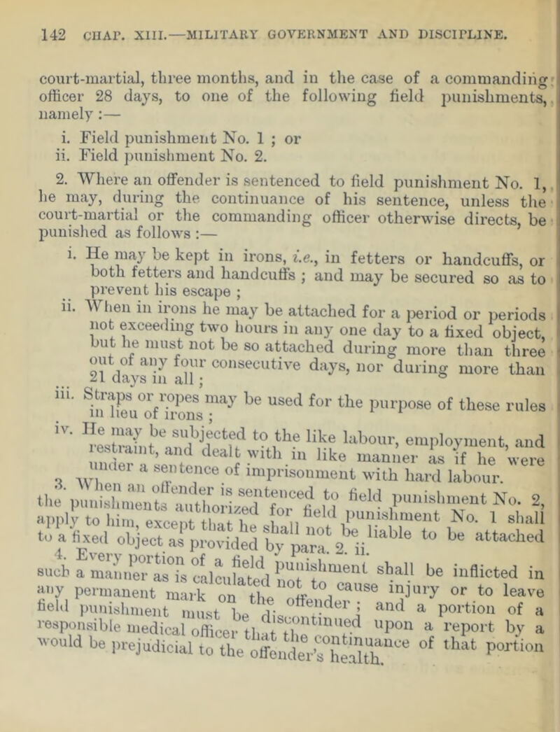 court-martial, three months, and in the case of a commanding officer 28 days, to one of the following field punishments, namely:— 1. Field punishment No. 1 ; or ii. Field punishment No. 2. 2. Where an offender is sentenced to field punishment No. 1, he may, during the continuance of his sentence, unless the court-martial or the commanding officer otherwise directs, be punished as follows :— i. He may be kept in irons, i.e.y in fetters or handcuffs, or both fetters and handcuffs ; and may be secured so as to prevent his escape ; n. When in irons he may be attached for a period or periods not exceeding two hours in any one day to a fixed object, but he must not be so attached during more than three out of any four consecutive days, nor during more than 21 days m all • m. 1n?mu°ofTronSsmay b® USGd f°r the PurPose of these rules IV. t0.,the H,ke 1*bour« employment, and i witli m like manner as if lie were unuei a sentence of imprisonment with hard labour. iiri ... , .  ikii uai-u iaoour. applytoWr^rtffih? aV®1? Pu™ent No. 1 shall to a fixed object as provided Vpara! 2. Ii!13,1316 t0 be attached such a maniie/as0)! calculated iiot^o'11611^ be inflicted in ii'iy permanent mark on the off . r|CaUSe or to leave held punishment must r dbl!der > and a portion of a responsible medical officer that^ho^^ Upon a rePort by a would be prejudicial to the offender’^heHth^ °f that portiou