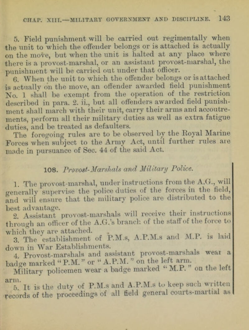 5. Field punishment will be carried out regimentally when the unit to which the offender belongs or is attached is actually on the move, but when the unit is halted at any place where there is a provost-marshal, or an assistant provost-marshal, the punishment will be carried out under that officer. 6. When the unit to which the offender belongs or is attached is actually on tlie move, an offender awarded held punishment No. 1 shall be exempt from the operation of the restriction described in para. 2. ii., but all offenders awarded field punish- ment shall march with their unit, carry their arms and accoutre- ments, perform all their military duties as well as extra fatigue duties, and be treated as defaulters. The foregoing rules are to be observed by the Royal Marine Forces when subject to the Army Act, until further rules are made in pursuance of Sec. 44 of the said Act. 108. Provost-Marshals and Military Police. 1. The provost-marshal, under instructions from the A.G., will generally supervise the police duties of the forces in the field, and will ensure that the military police are distributed to the best advantage. _ . . ,. 2 Assistant provost-marshals will receive their instructions through an officer of the A.G.’s branch of the staff of the force to which they are attached. 3. The establishment of P.M.s, A.P.M.s and M.l . is laid down in War Establishments. 4 Provost-marshals and assistant provost-marshals wear a badge marked “ P.M. ” or “ A P M.  on the left arm. Military policemen wear a badge marked M.P. on the left 5.' It is the duty of P.M.s and A.P.M.s to keep such written records of the proceedings of all field general courts-martial as