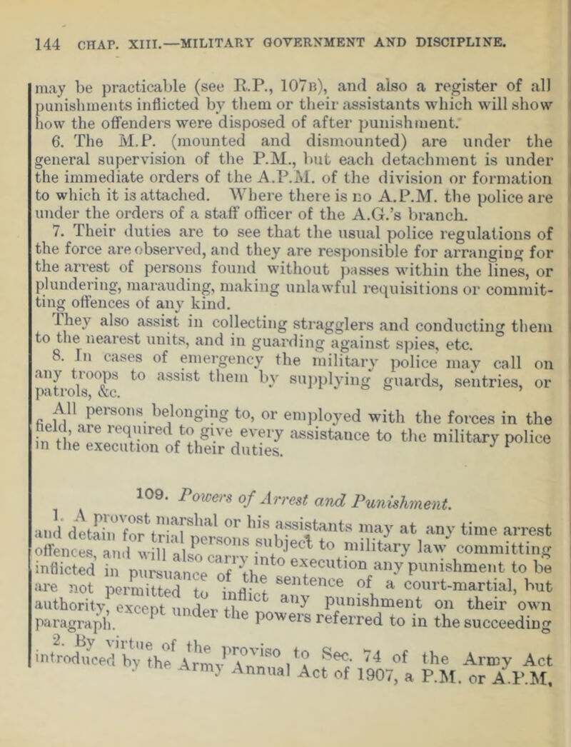 may be practicable (see R.P., 107b), and also a register of all punishments inflicted by them or their assistants which will show how the offenders were disposed of after punishment. 6. The M.P. (mounted and dismounted) are under the general supervision of the P.M., but each detachment is under the immediate orders of the A.P.M. of the division or formation to which it is attached. Where there is no A.P.M. the police are under the orders of a staff officer of the A.G.’s branch. 7. Their duties are to see that the usual police regulations of the force are observed, and they are responsible for arranging for the arrest of persons found without passes within the lines, or plundering, marauding, making unlawful requisitions or commit- ting offences of any kind. they also assist in collecting stragglers and conducting them to the nearest units, and in guarding against spies, etc. 8. In cases of emergency the military police may call on assist them by supplying guards, sentries, or All persons belonging to, or employed with the forces in the n t ,’/,rL,'eqfinred/?,'.ve,eveiT assistance to the military police m the execution of their duties. J r 109. Powers of Arrest and Punishment. and detahi^'for^triaPpereons^subfecl^to ^ ^ offences and will ->ii ‘ : nbject to military law committing inflicted fa pnlanceTZttf'!uti“ Wpunishment to bo are not permitted in ir.fl; f sentence a court-martial, but authority, except under f lit. C Punishment on their own paragraph. powers referred to in the succeeding introdifcedby1 thef \rmvPA°nnS° l ^ Se^‘ 74 of the Arn3y Act • Armj Annual Act of 1907, a P.M. or A P.M,