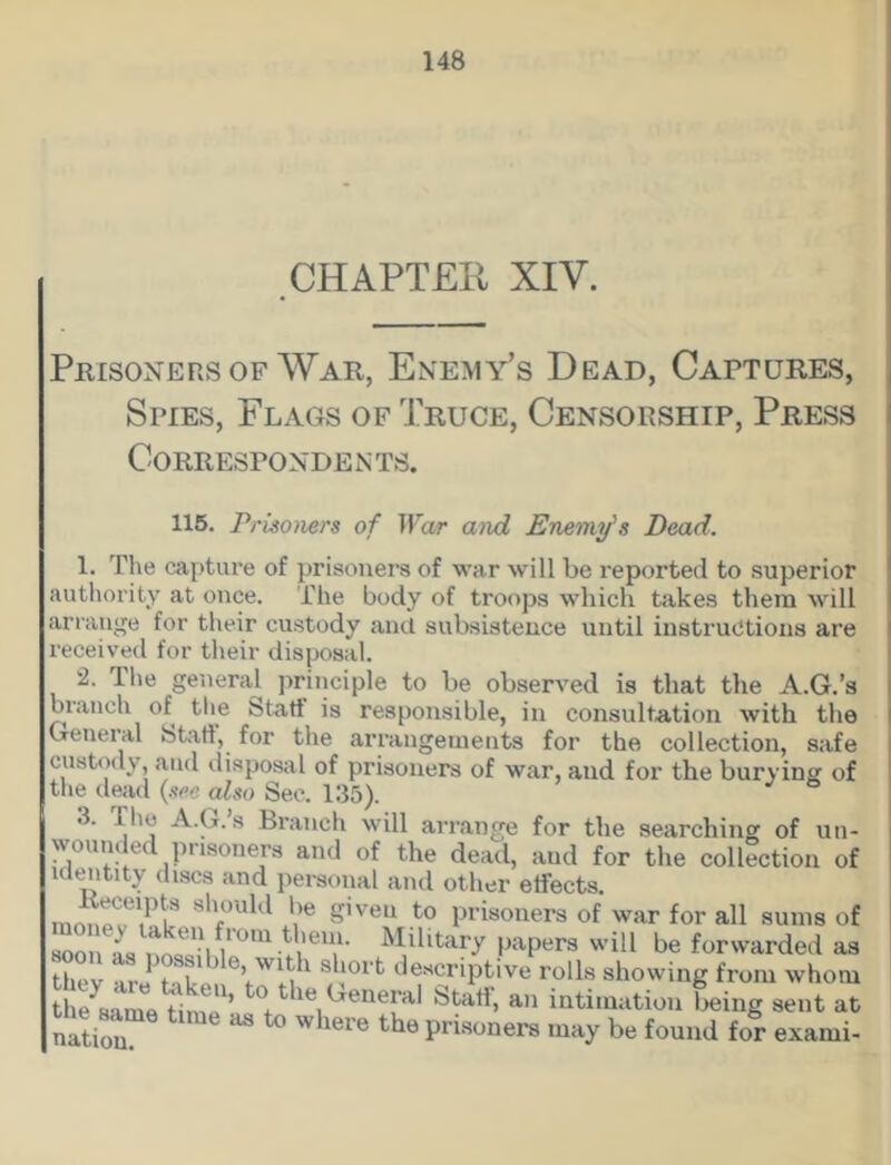 CHAPTER XIV. Prisoners of War, Enemy’s Dead, Captures, Spies, Flags of Truce, Censorship, Press Correspondents. 115. Prisoners of War and Enemy's Dead. 1. The capture of prisoners of war will be reported to superior authority at once. The body of troops which takes them will arrange for their custody and subsistence until instructions are received for their disposal. 2. The general principle to be observed is that the A.G.’s branch of the Statf is responsible, in consultation with the General Stall, for the arrangements for the collection, safe custody, and disposal of prisoners of war, and for the burying of the dead (see also Sec. 135). 3. 1 he A.G. s Branch will arrange for the searching of un- wounded prisoners and of the dead, and for the collection of identity discs and personal and other effects. S'PUld l)e Siveu t0 Prisoners of war for all sums of soon as nno 'u Military papers will be forwarded as they are t',k- .n V' la 1 S, J°lfc c^scriptive rolls showing from whom the same tin, ’ °* le General Statl, an intimation being sent at nation “ where the V™oners may be found for exami-