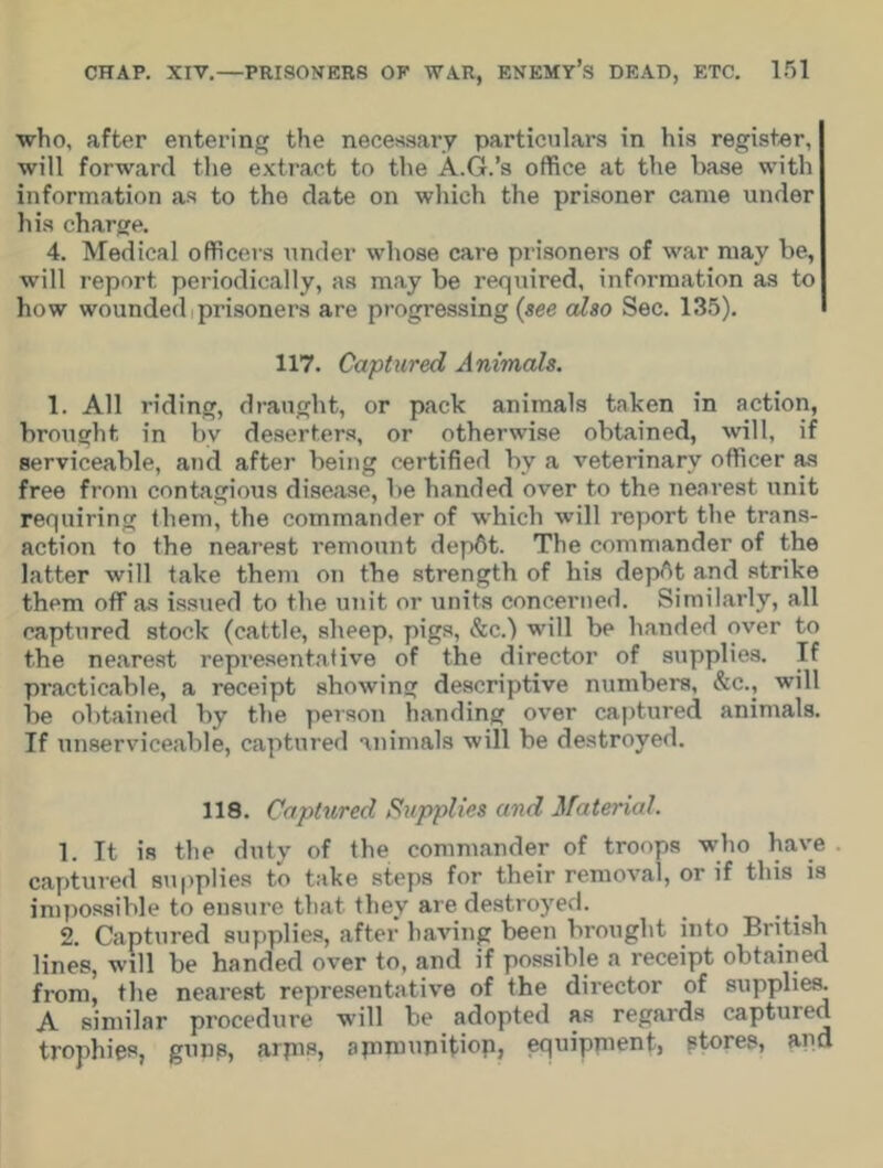 who, after entering the necessary particulars in his register, will forward the extract to the A.G.’s office at the base with information as to the date on which the prisoner came under his charge. 4. Medical officers under whose care prisoners of war may be, will report periodically, as may be required, information as to how wounded prisoners are progressing (see also Sec. 135). 117. Captured Animals. 1. All riding, draught, or pack animals taken in action, brought in bv deserters, or otherwise obtained, will, if serviceable, and after being certified by a veterinary officer as free from contagious disease, lie handed over to the nearest unit requiring them, the commander of which will report the trans- action to the nearest remount dep6t. The commander of the latter will take them on the strength of his depAt and strike them off as issued to the unit or units concerned. Similarly, all captured stock (cattle, sheep, pigs, &c.) will be handed over to the nearest representative of the director of supplies. If practicable, a receipt showing descriptive numbers, &c., will be obtained by the person handing over captured animals. If unserviceable, captured animals will be destroyed. 118. Captured Supplies and Material. 1. It is the duty of the commander of troops who have captured supplies to take steps for their removal, or if this is impossible to ensure that they are destroyed. . 2. Captured supplies, after having been brought into British lines, will be handed over to, and if possible a receipt obtained from, the nearest representative of the director of supplies. A similar procedure Mill be adopted as regards captured trophies, guns, arpis, apimupitiop, equipment, stores, and