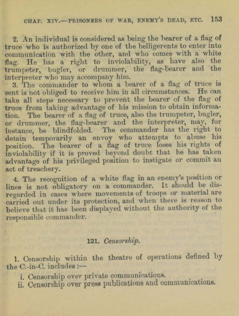 2. An individual is considered as being the bearer of a flag of truce who is authorized by one of the belligerents to enter into communication with the other, and who comes with a white flag. He has a right to inviolability, as have also the trumpeter, bugler, or drummer, the flag-bearer and the interpreter who may accompany him. 3. The commander to whom a bearer of a flag of truce is sent is not obliged to receive him in all circumstances. He can take all steps necessary to prevent the bearer of the flag of truce from taking advantage of his mission to obtain informa- tion. The bearer of a flag of truce, also the trumpeter, bugler, or drummer, the flag-bearer and the interpreter, may, for instance, be blindfolded. The commander has the right to detain temporarily an envoy who attempts to abuse his position. The bearer of a flag of truce loses his rights of inviolability if it is proved beyond doubt that he has taken advantage of his privileged position to instigate or commit an act of treachery. 4. The recognition of a white flag in an enemy’s position or lines is not obligatory on a commander. It should be dis- regarded in cases where movements of troops or material are carried out under its protection, and when there is reason to believe that it has been displayed without the authority of the responsible commander. 121. Censorship. 1. Censorship within the theatre of operations defined by the C.-in-C. includes :— i. Censorship over private communications, ii. Ceuaorship over press publications and communications.