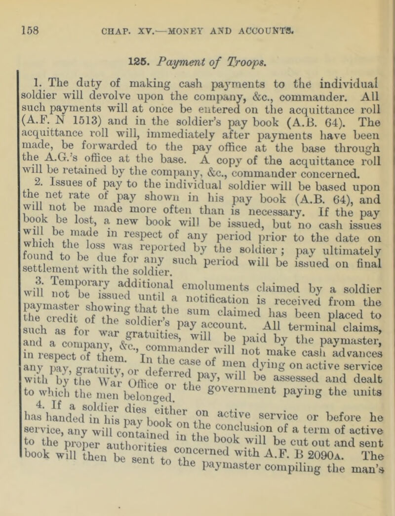 125. Payment of Troops. 1. The duty of making cash payments to the individual soldier will devolve upon the company, &c., commander. All such payments wTill at once be entered on the acquittance roll (A.F. N 1513) and in the soldier’s pay book (A.B. 64). The acquittance roll will, immediately after payments have been made, be forwarded to the pay office at the base through kk-n'f^T‘s ?^ce at the base. A copy of the acquittance roll will be retained by the company, &c., commander concerned. 2. Issues of pay to the individual soldier will be based upon the net rate of pay shown in his pay book (A.B. 64), and will not be made more often than is necessary. If the pay °-?l , 'e 0Sj > a new book will be issued, but no cash issues fima| 6 m resPect of any period prior to the date on SS 0Sf Wf reported b>r the soldier; pay ultimately period wiu be LLd« wifi ac!diti<in,al emo!«ments claimed by a soldier 111 11 °“ be, ,ssued until a notification is received from the i “ o ' wt ° d.,e? W .““ount- M[ termini claims, and a comlanv ^ TU1 be l,aid by paymaster in respect oTSim X'c “ f °f make casl‘ *d™'=» any pay, mS' r l?4b! °“e of 'e'> dying on active service with by tlie War Offi !> ' 0,\ Wlb be assessed and dealt to whi7h the b^SJed! g°Vemiuent Wi»g the units lias handediiUris pay^Sk^ tT actiYe ,service or before he service, any will contained - n ,9le .conc,uslon of a term of active to the proper auSSes l bo,ok wU1 be cut out and seilt book will then be Seit toTCevnGd wifch A.F. B 2090a. The sent to the paymaster compiling the man’s