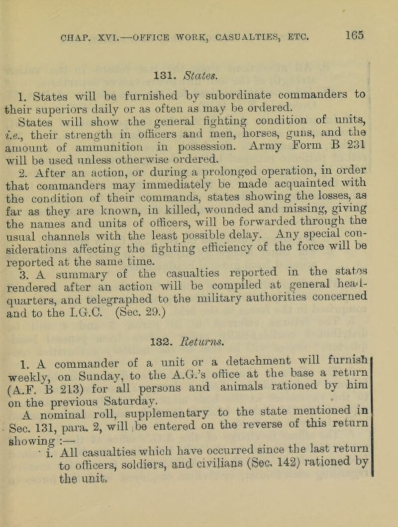 1G5 131. States. 1. States will be furnished bv subordinate commanders to their superiors daily or as often as may lie ordered. States will show the general lighting condition of units, i.e., their strength in officers and men, horses, guns, and the amount of ammunition in possession. Army Form B 231 will be used unless otherwise ordered. 2. After an action, or during a prolonged operation, in order that commanders may immediately be made acquainted with the condition of their commands, states showing the losses, as far as they are known, in killed, wounded and missing, giving the names and units of officers, will be forwarded through the usual channels with the least possible delay. Any special con- siderations affecting the lighting efficiency of the force will be reported at the same time. 3. A summary of the casualties reported in the states rendered after an action will be compiled at general head- quarters, and telegraphed to the military authorities concerned and to the I.G.C. (Sec. 29.) 132. Returns. 1. A commander of a unit or a detachment will furnish weekly, on Sunday, to the A.G.’s office at the base a return (A.F. B 213) for all persons and animals rationed by him on the previous Saturday. . ' , . A nominal roll, supplementary to the state mentioned in Sec. 131, para. 2, will be entered on the reverse of this return 1Di° All casualties which have occurred since the last return to officers, soldiers, and civilians (Sec. 142) rationed by the unit.