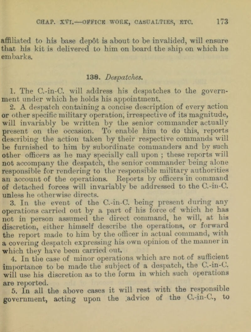 affiliated to his base dep6t is about to be invalided, will ensure that his kit is delivered to him on board the ship on which he embarks. 138. Despatches. 1. The C.-in-C. will address his despatches to the govern- ment under which he holds his appointment. 2. A despatch containing a concise description of every action or other specific military operation, irrespective of its magnitude, will invariably be written by the senior commander actually S resent on the occasion. To enable him to do this, reports escribing the action taken by their respective commands will be furnished to him by subordinate commanders and by such other officers as he may specially call upon ; these reports will not accompany the despatch, the senior commander being alone responsible for rendering to the responsible military authorities an account of the operations. Reports by officers in command of detached forces will invariably be addressed to the C.-in-C. unless he otherwise directs. 3. In the event of the C.-in-C. being present during any operations carried out by a part of his force of which he has not in person assumed the direct command, he will, at his discretion, either himself describe the operations, or forward the report made to him by the officer in actual command, wTith a covering despatch expressing his own opinion of the manner in which they have been carried out. 4. In the case of minor operations which are not of sufficient importance to be made the subject of a despatch, the C.-in-C. will use his discretion as to the form in which such operations are reported. 5. In all the above cases it will rest with the responsible government, acting upon the .advice of the C.-in-C., to