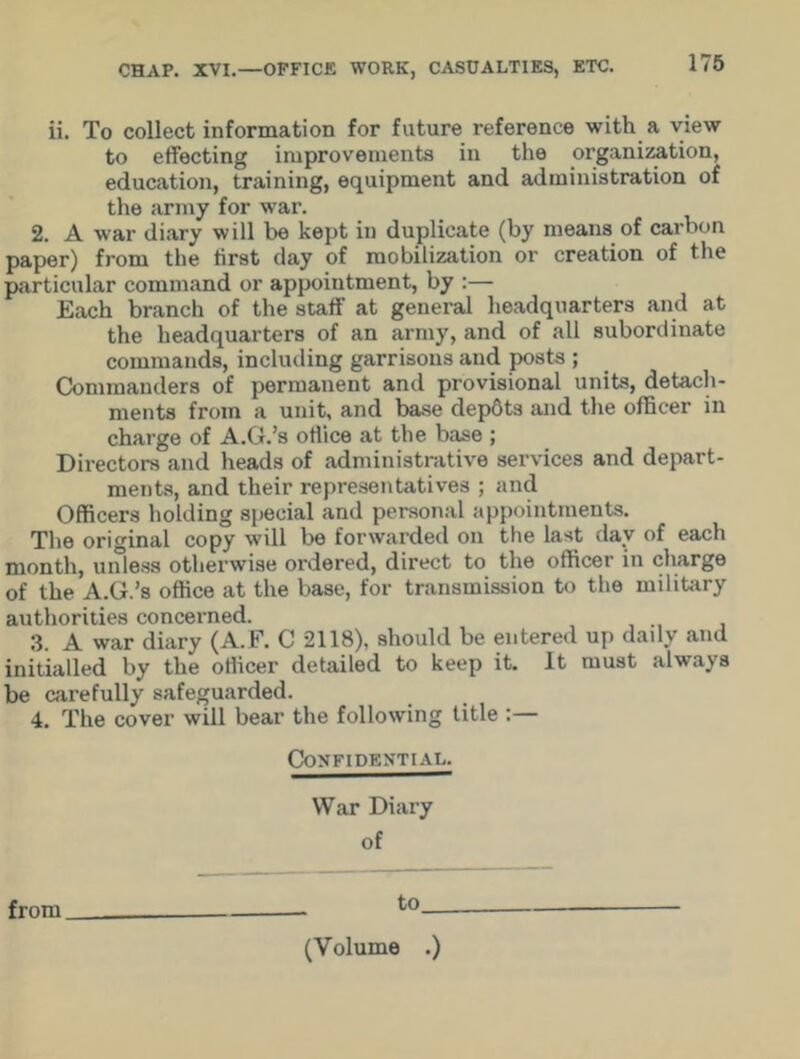 ii. To collect information for future reference with a view to effecting improvements in the organization, education, training, equipment and administration of the army for war. 2. A war diary will be kept in duplicate (by means of carbon paper) from the first day of mobilization or creation of the particular command or appointment, by :— Each branch of the staff at general headquarters and at the headquarters of an army, and of all subordinate commands, including garrisons and posts ; Commanders of permanent and provisional units, detach- ments from a unit, and base dep6ts and the officer in charge of A.G.’s office at the base ; Directors and heads of administrative services and depart- ments, and their representatives ; and Officers holding special and personal appointments. The original copy will be forwarded on the last day of each month, unless otherwise ordered, direct to the officer in charge of the A.G.’s office at the base, for transmission to the military authorities concerned. 3. A war diary (A.F. C 2118), should be entered up daily and initialled by the officer detailed to keep it. It must always be carefully safeguarded. 4. The cover will bear the following title :— Confidential. War Diary of from to (Volume .)