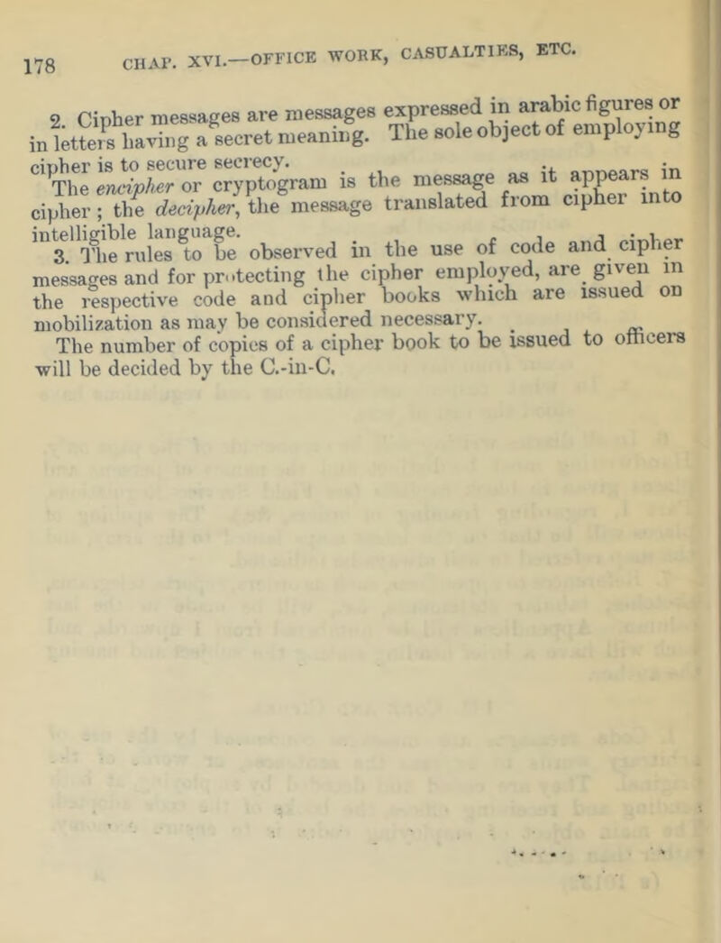 9 Tinher messages are messages expressed in arabic figures or intS SZTfaecret meaning. The sole object of employing C,,The encfpAcr'or cryptogram is the message as it appears U1 cipher-TSe^^he^essage translated from c.pher into observed in the use of code and cipher messages and for protecting the cipher employed, are given m the respective code and cipher books which are issued on mobilization as may be considered necessary. _ The number of copies of a cipher book to be issued to oincers will be decided by the C.-in-C.