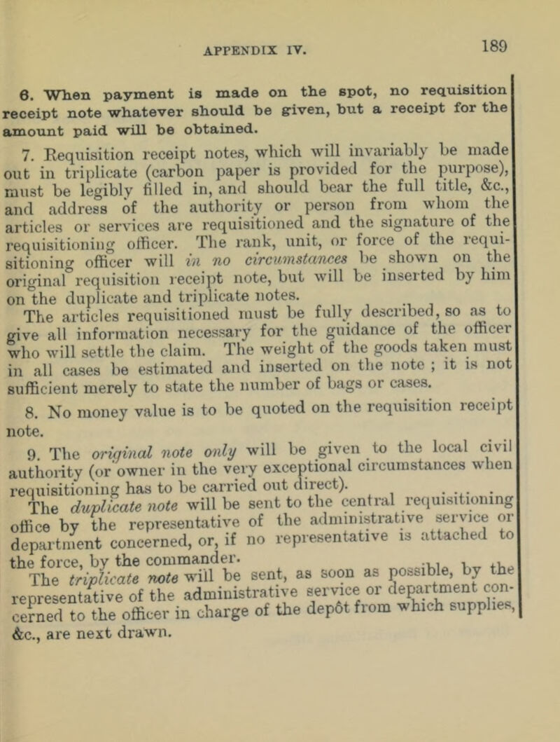 0. When payment is made on the spot, no requisition receipt note whatever should be given, but a receipt for the amount paid will be obtained. 7. Requisition receipt notes, which will invariably be made out in triplicate (carbon paper is provided for the purpose), must be legibly filled in, and should bear the full title, &c., and address of the authority or person from whom the articles or services are requisitioned and the signature of the requisitioning officer. The rank, unit, or force of the lequi- sitioning officer will in no circumstances be shown on the original requisition receipt note, but will be inseited by him on the duplicate and triplicate notes. The articles requisitioned must be fully described, so as to give all information necessary for the guidance of the office! who will settle the claim. The weight of the goods taken must in all cases be estimated and inserted on the note ; it is not sufficient merely to state the number of bags or cases. 8. No money value is to be quoted on the requisition receipt note. 9 The oriqinal note only will be given to the local civil authority (or owner in the very exceptional circumstances when requisitioning has to be carried out direct). .... The duplicate note will be sent to the central requisitioning office by the representative of the administrative service or department concerned, or, if no representative is attached to the force, by the commander. , The triplicate note will be sent, as soon as possible, by the representative of the administrative service or department con- ceraerUo the officer in charge of the dep6tfrom fhieh supphee, &c., are next drawn.