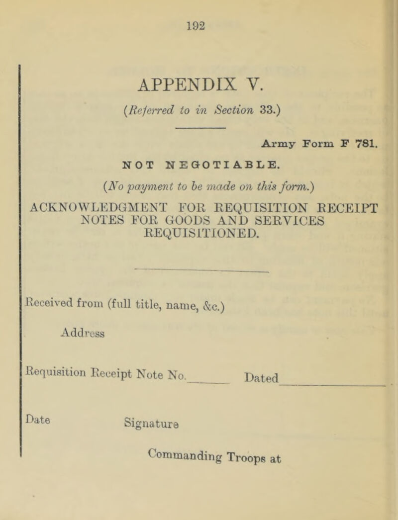 APPENDIX V. {Referred to in Section 33.) Army Form F 781. NOT NEGOTIABLE. {No payment to be made on this form.) ACKNOWLEDGMENT FOR REQUISITION RECEIPT NOTES FOR GOODS AND SERVICES REQUISITIONED. Received from (full title, name, &c.) Address Requisition Receipt Note No. Dated Date Signature ( ommanding Troops at