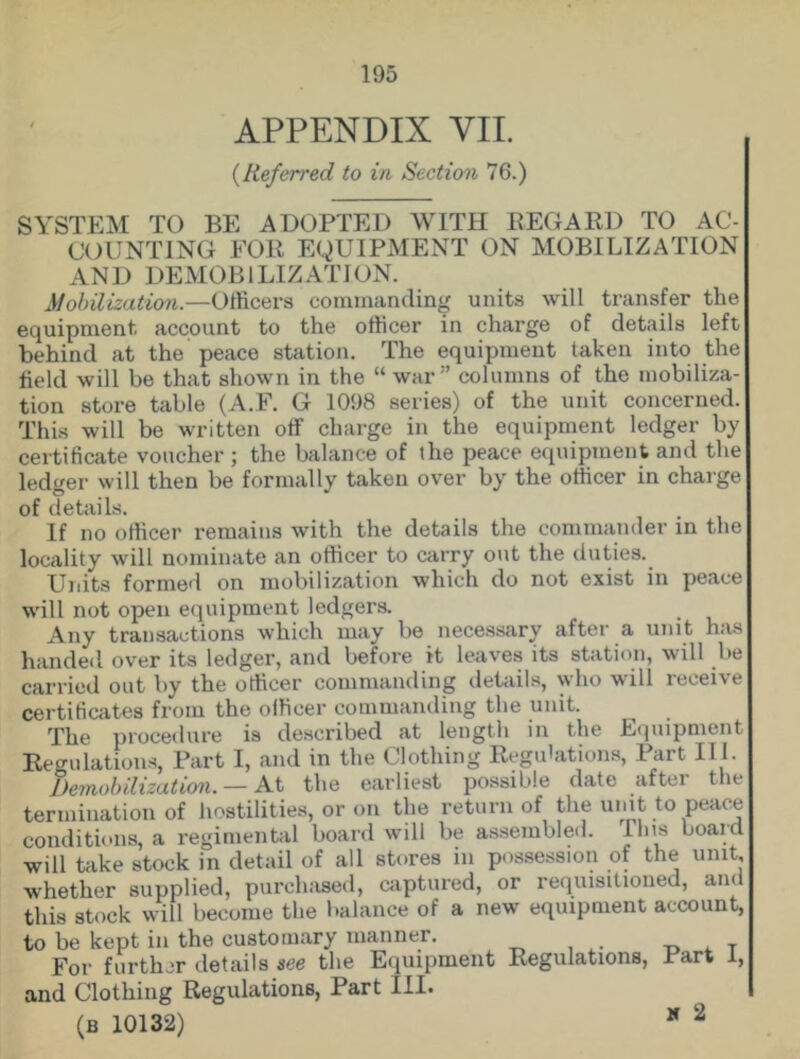 APPENDIX VII. {Referred to in Section 76.) SYSTEM TO BE ADOPTED WITH REGARD TO AC- COUNTING FOR EQUIPMENT ON MOBILIZATION AND DEMOBILIZATION. Mobilization.—Officers commanding units will transfer the equipment account to the officer in charge of details left behind at the peace station. The equipment taken into the field will be that shown in the “ war” columns of the mobiliza- tion store table (A.F. G 1098 series) of the unit concerned. This will be written off charge in the equipment ledger by certificate voucher ; the balance of the peace equipment and the ledger will then be formally taken over by the officer in charge of details. If no officer remains with the details the commander in the locality will nominate an officer to carry out the duties. Units formed on mobilization which do not exist in peace will not open equipment ledgers. Any transactions which may be necessary after a unit has handed over its ledger, and before it leaves its station, will be carried out by the officer commanding details, who will receive certificates from the officer commanding the unit. The procedure is described at length in the Equipment Regulations, Part I, and in the Clothing Regulations, Part II I. Demobilization. — At the earliest possible date after the termination of hostilities, or on the return of the umt to peace conditions, a regimental board will be assembled. Ilns board will take stock in detail of all stores in possession of the unit, whether supplied, purchased, captured, or requisitioned, and this stock will become the balance of a new equipment account, to be kept in the customary manner. For further details see the Equipment Regulations, Part 1, and Clothing Regulations, Part III. (B 10132) * 2