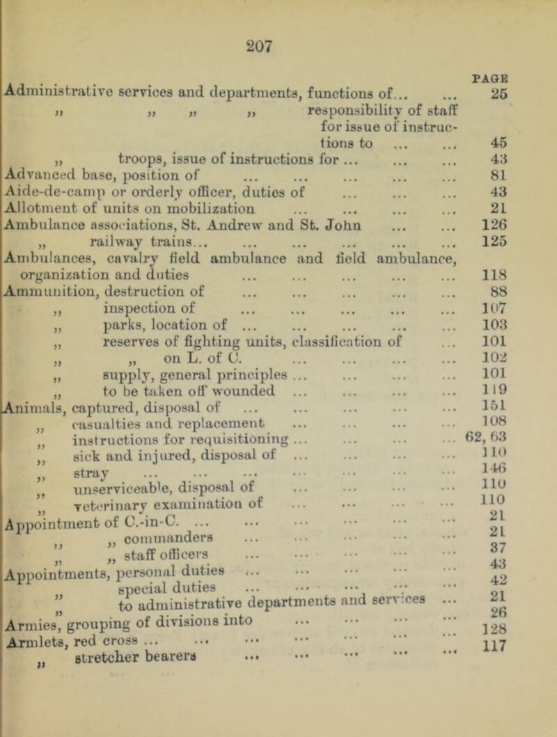 Administrative services and departments, functions of... >j „ „ „ responsibility of staff for issue of instruc- tions to „ troops, issue of instructions for ... Advanced base, position of Aide-de-camp or orderly officer, duties of Allotment of units on mobilization Ambulance associations, St. Andrew and St. John „ railway trains... Ambulances, cavalry field ambulance and field ambulanc organization and duties Ammunition, destruction of „ inspection of „ parks, location of ... „ reserves of fighting units, classification of „ „ on L. of (J. „ supply, general principles ... „ to be taken oil'wounded ... Animals, captured, disposal of „ casualties and replacement ,, instructions for requisitioning ... ,, sick and injured, disposal of „ stray ,, unserviceable, disposal of „ veterinary examination of Appointment of C.-in-C. ... „ commanders ” „ staff officers Appointments, personal duties special duties ... ” to administrative departments and services Armies, grouping of divisions into Armlets, red cross „ stretcher bearers PAGE 25 45 43 81 43 21 126 125 118 88 107 103 101 102 101 119 151 108 62, 03 110 146 110 110 21 21 37 43 42 21 26 128 117